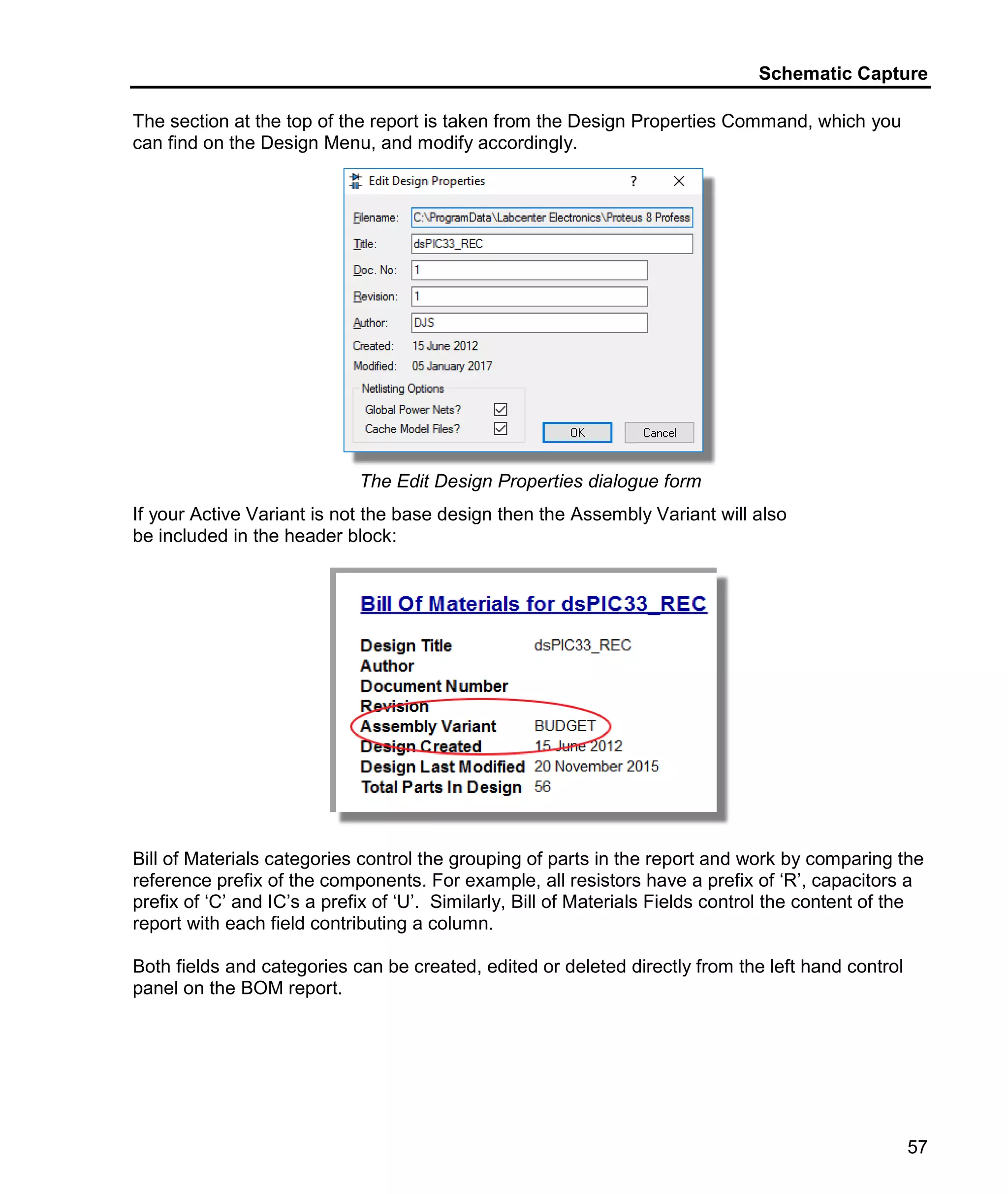Schematic Capture
57
The section at the top of the report is taken from the Design Properties Command, which you
can find on the Design Menu, and modify accordingly.
The Edit Design Properties dialogue form
If your Active Variant is not the base design then the Assembly Variant will also
be included in the header block:
Bill of Materials categories control the grouping of parts in the report and work by comparing the
reference prefix of the components. For example, all resistors have a prefix of ‘R’, capacitors a
prefix of ‘C’ and IC’s a prefix of ‘U’. Similarly, Bill of Materials Fields control the content of the
report with each field contributing a column.
Both fields and categories can be created, edited or deleted directly from the left hand control
panel on the BOM report.
 