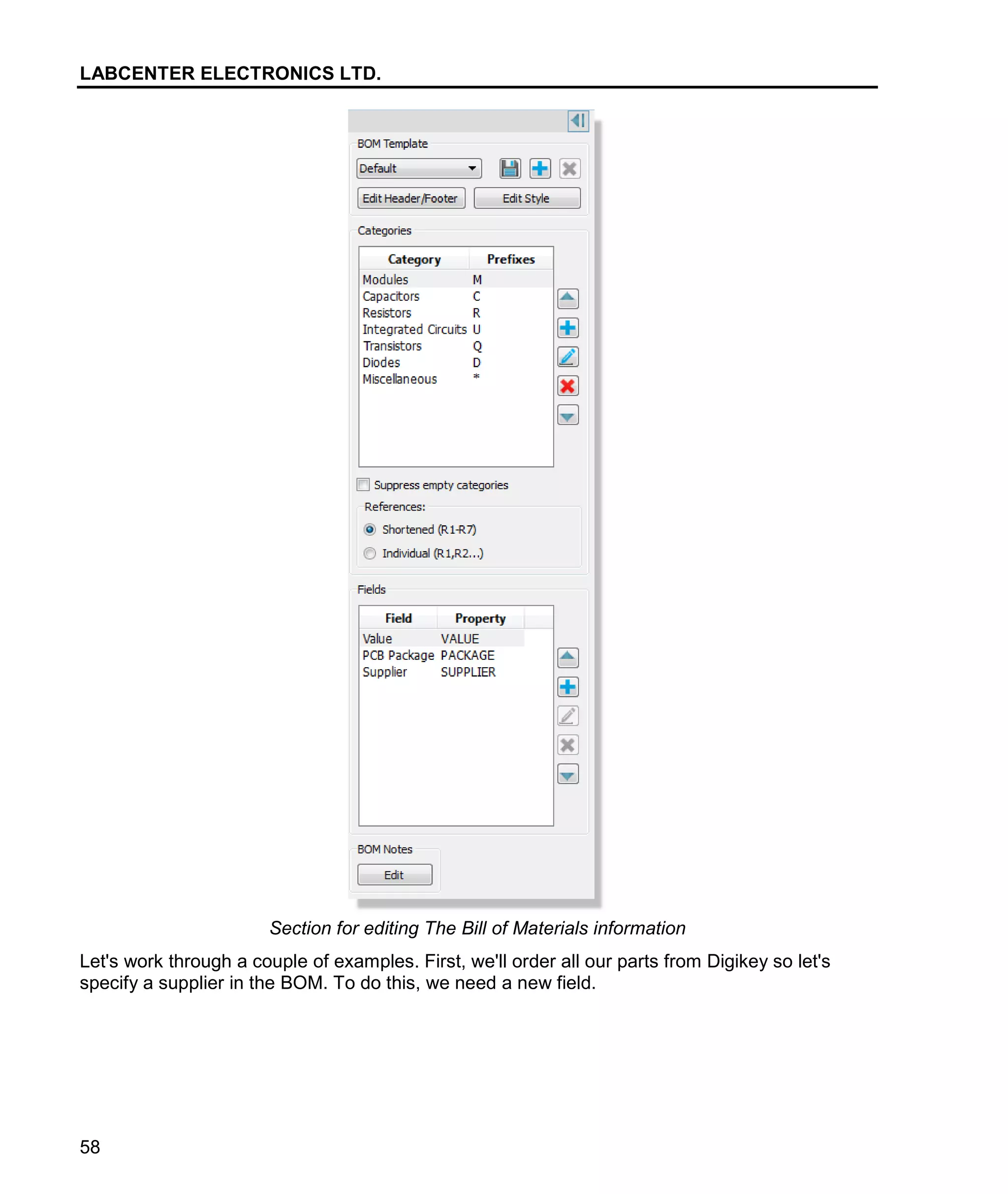LABCENTER ELECTRONICS LTD.
58
Section for editing The Bill of Materials information
Let's work through a couple of examples. First, we'll order all our parts from Digikey so let's
specify a supplier in the BOM. To do this, we need a new field.
 