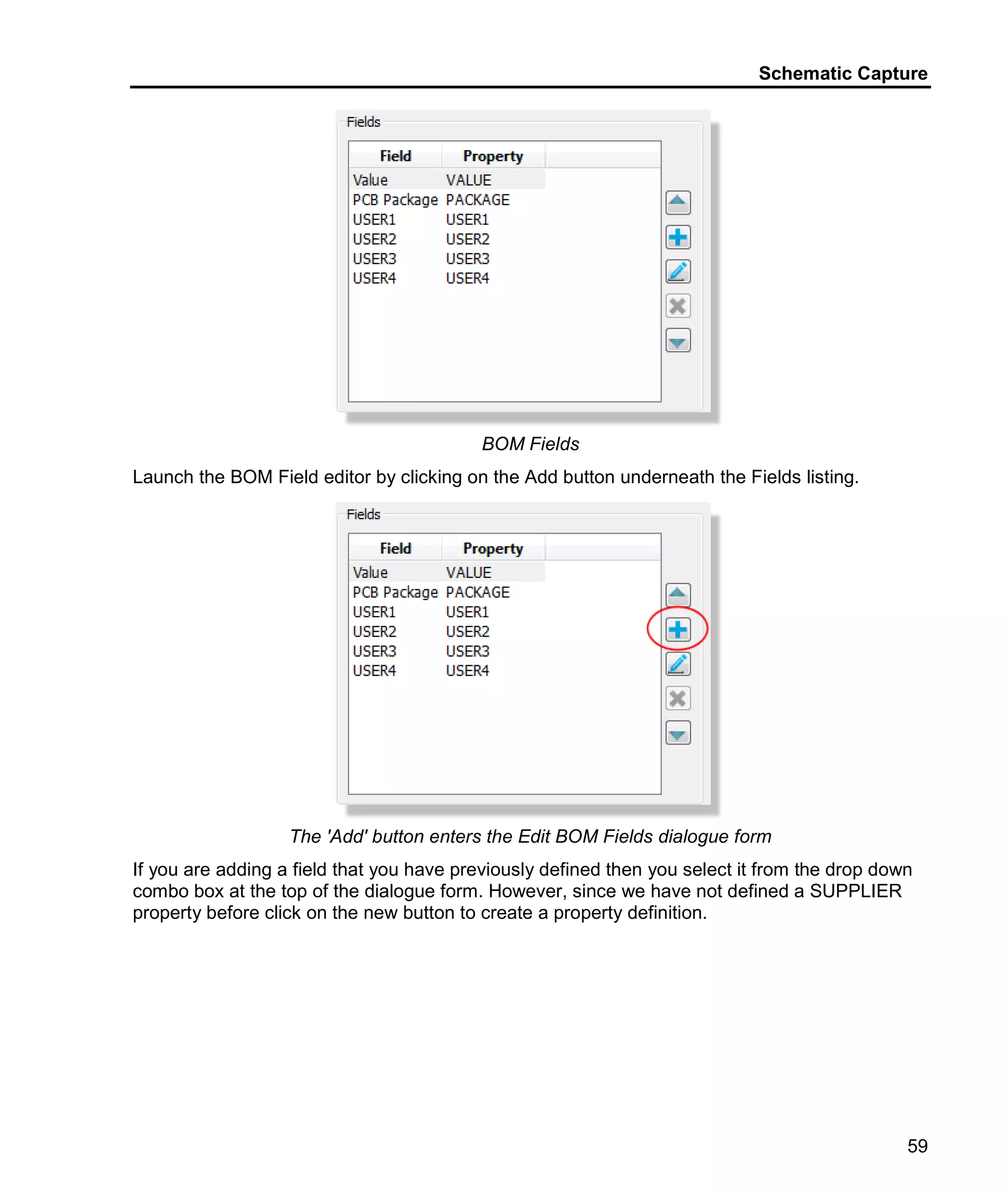 Schematic Capture
59
BOM Fields
Launch the BOM Field editor by clicking on the Add button underneath the Fields listing.
The 'Add' button enters the Edit BOM Fields dialogue form
If you are adding a field that you have previously defined then you select it from the drop down
combo box at the top of the dialogue form. However, since we have not defined a SUPPLIER
property before click on the new button to create a property definition.
 