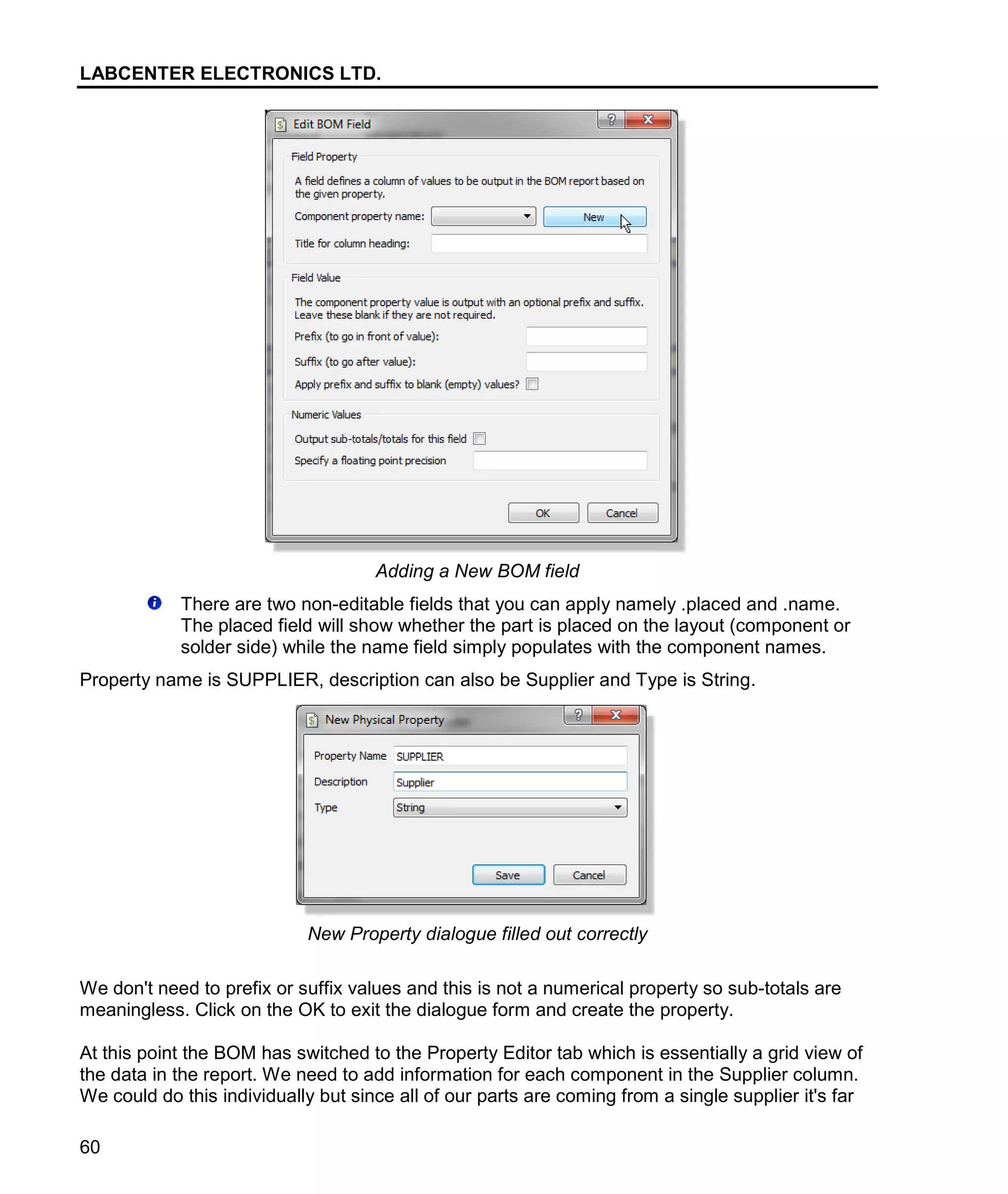 LABCENTER ELECTRONICS LTD.
60
Adding a New BOM field
There are two non-editable fields that you can apply namely .placed and .name.
The placed field will show whether the part is placed on the layout (component or
solder side) while the name field simply populates with the component names.
Property name is SUPPLIER, description can also be Supplier and Type is String.
New Property dialogue filled out correctly
We don't need to prefix or suffix values and this is not a numerical property so sub-totals are
meaningless. Click on the OK to exit the dialogue form and create the property.
At this point the BOM has switched to the Property Editor tab which is essentially a grid view of
the data in the report. We need to add information for each component in the Supplier column.
We could do this individually but since all of our parts are coming from a single supplier it's far
 