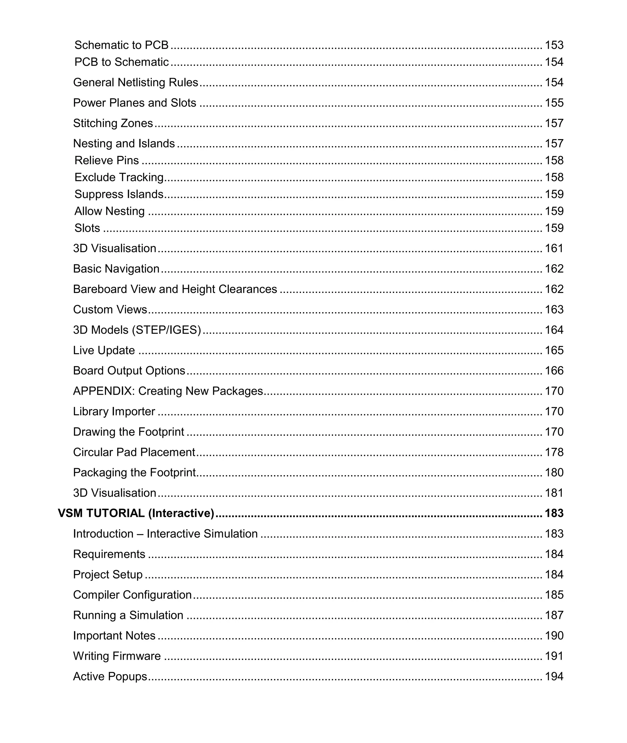 Schematic to PCB.................................................................................................................... 153
PCB to Schematic.................................................................................................................... 154
General Netlisting Rules........................................................................................................... 154
Power Planes and Slots ........................................................................................................... 155
Stitching Zones......................................................................................................................... 157
Nesting and Islands.................................................................................................................. 157
Relieve Pins ............................................................................................................................. 158
Exclude Tracking...................................................................................................................... 158
Suppress Islands...................................................................................................................... 159
Allow Nesting ........................................................................................................................... 159
Slots ......................................................................................................................................... 159
3D Visualisation........................................................................................................................ 161
Basic Navigation....................................................................................................................... 162
Bareboard View and Height Clearances .................................................................................. 162
Custom Views........................................................................................................................... 163
3D Models (STEP/IGES).......................................................................................................... 164
Live Update .............................................................................................................................. 165
Board Output Options............................................................................................................... 166
APPENDIX: Creating New Packages....................................................................................... 170
Library Importer ........................................................................................................................ 170
Drawing the Footprint ............................................................................................................... 170
Circular Pad Placement............................................................................................................ 178
Packaging the Footprint............................................................................................................ 180
3D Visualisation........................................................................................................................ 181
VSM TUTORIAL (Interactive)...................................................................................................... 183
Introduction – Interactive Simulation ........................................................................................ 183
Requirements ........................................................................................................................... 184
Project Setup ............................................................................................................................ 184
Compiler Configuration............................................................................................................. 185
Running a Simulation ............................................................................................................... 187
Important Notes ........................................................................................................................ 190
Writing Firmware ...................................................................................................................... 191
Active Popups........................................................................................................................... 194
 