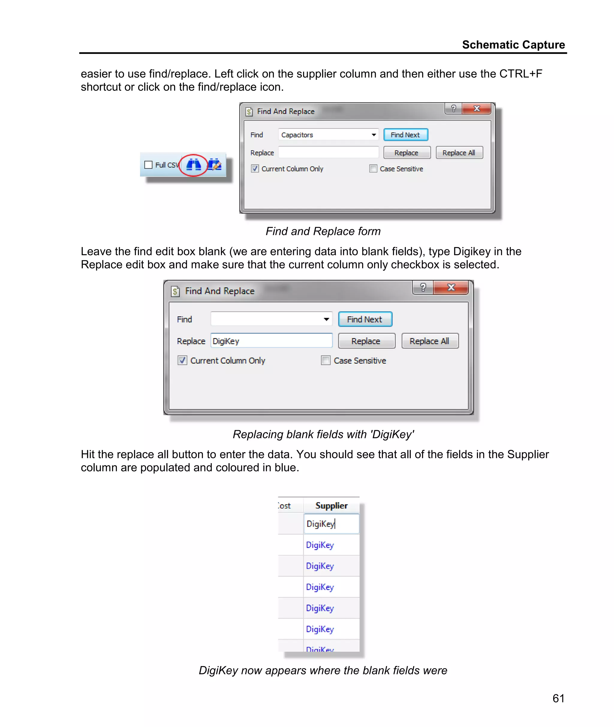 Schematic Capture
61
easier to use find/replace. Left click on the supplier column and then either use the CTRL+F
shortcut or click on the find/replace icon.
Find and Replace form
Leave the find edit box blank (we are entering data into blank fields), type Digikey in the
Replace edit box and make sure that the current column only checkbox is selected.
Replacing blank fields with 'DigiKey'
Hit the replace all button to enter the data. You should see that all of the fields in the Supplier
column are populated and coloured in blue.
DigiKey now appears where the blank fields were
 
