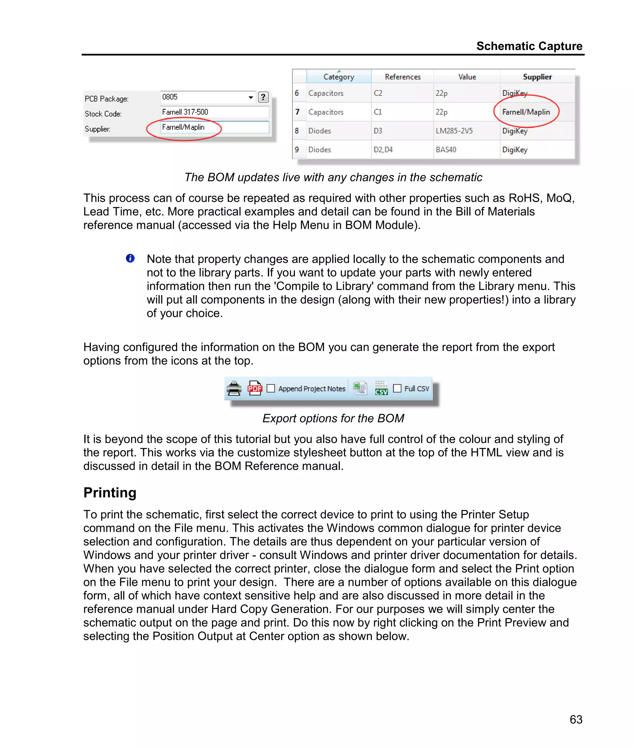 Schematic Capture
63
The BOM updates live with any changes in the schematic
This process can of course be repeated as required with other properties such as RoHS, MoQ,
Lead Time, etc. More practical examples and detail can be found in the Bill of Materials
reference manual (accessed via the Help Menu in BOM Module).
Note that property changes are applied locally to the schematic components and
not to the library parts. If you want to update your parts with newly entered
information then run the 'Compile to Library' command from the Library menu. This
will put all components in the design (along with their new properties!) into a library
of your choice.
Having configured the information on the BOM you can generate the report from the export
options from the icons at the top.
Export options for the BOM
It is beyond the scope of this tutorial but you also have full control of the colour and styling of
the report. This works via the customize stylesheet button at the top of the HTML view and is
discussed in detail in the BOM Reference manual.
Printing
To print the schematic, first select the correct device to print to using the Printer Setup
command on the File menu. This activates the Windows common dialogue for printer device
selection and configuration. The details are thus dependent on your particular version of
Windows and your printer driver - consult Windows and printer driver documentation for details.
When you have selected the correct printer, close the dialogue form and select the Print option
on the File menu to print your design. There are a number of options available on this dialogue
form, all of which have context sensitive help and are also discussed in more detail in the
reference manual under Hard Copy Generation. For our purposes we will simply center the
schematic output on the page and print. Do this now by right clicking on the Print Preview and
selecting the Position Output at Center option as shown below.
 