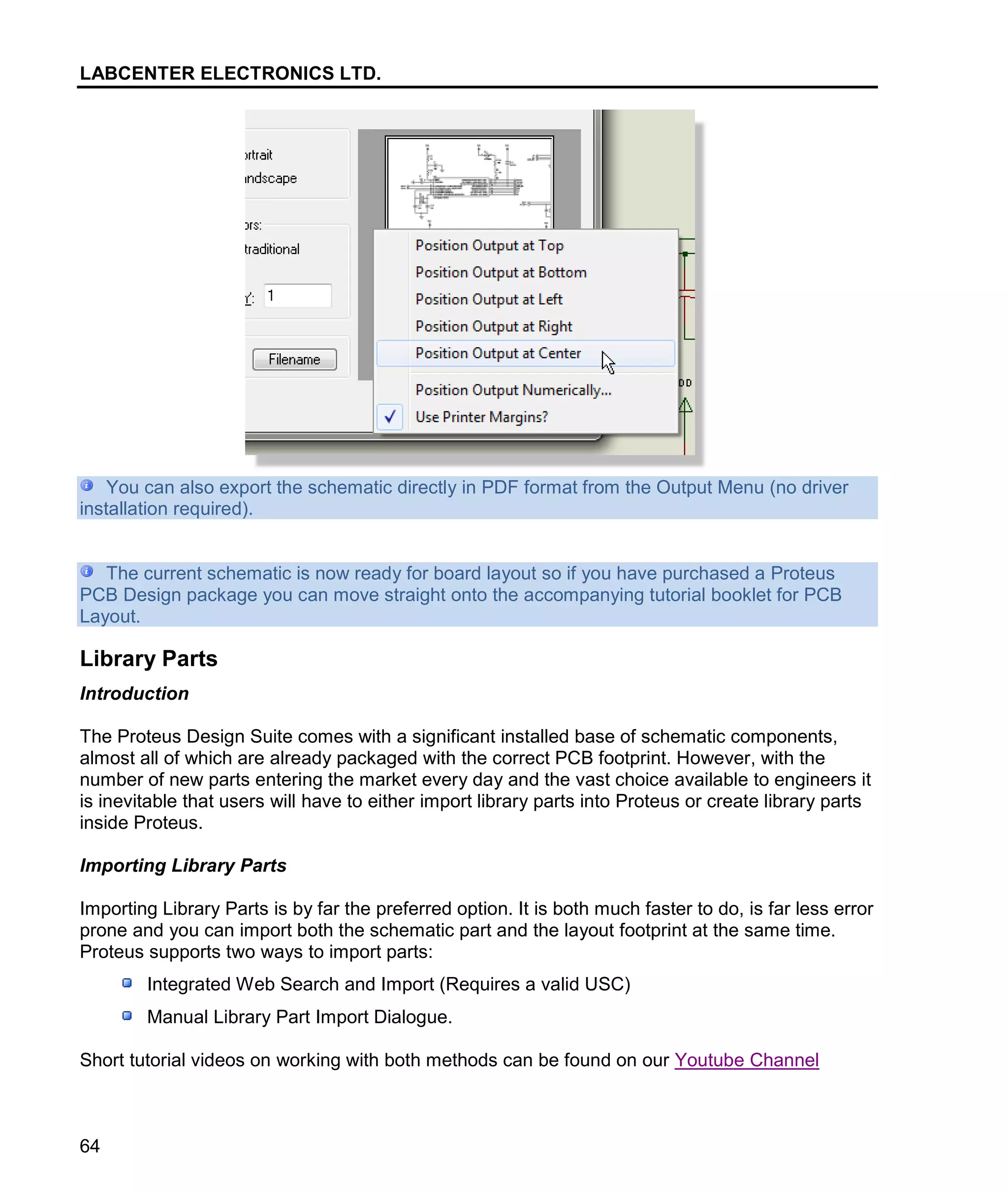 LABCENTER ELECTRONICS LTD.
64
You can also export the schematic directly in PDF format from the Output Menu (no driver
installation required).
The current schematic is now ready for board layout so if you have purchased a Proteus
PCB Design package you can move straight onto the accompanying tutorial booklet for PCB
Layout.
Library Parts
Introduction
The Proteus Design Suite comes with a significant installed base of schematic components,
almost all of which are already packaged with the correct PCB footprint. However, with the
number of new parts entering the market every day and the vast choice available to engineers it
is inevitable that users will have to either import library parts into Proteus or create library parts
inside Proteus.
Importing Library Parts
Importing Library Parts is by far the preferred option. It is both much faster to do, is far less error
prone and you can import both the schematic part and the layout footprint at the same time.
Proteus supports two ways to import parts:
Integrated Web Search and Import (Requires a valid USC)
Manual Library Part Import Dialogue.
Short tutorial videos on working with both methods can be found on our Youtube Channel
 