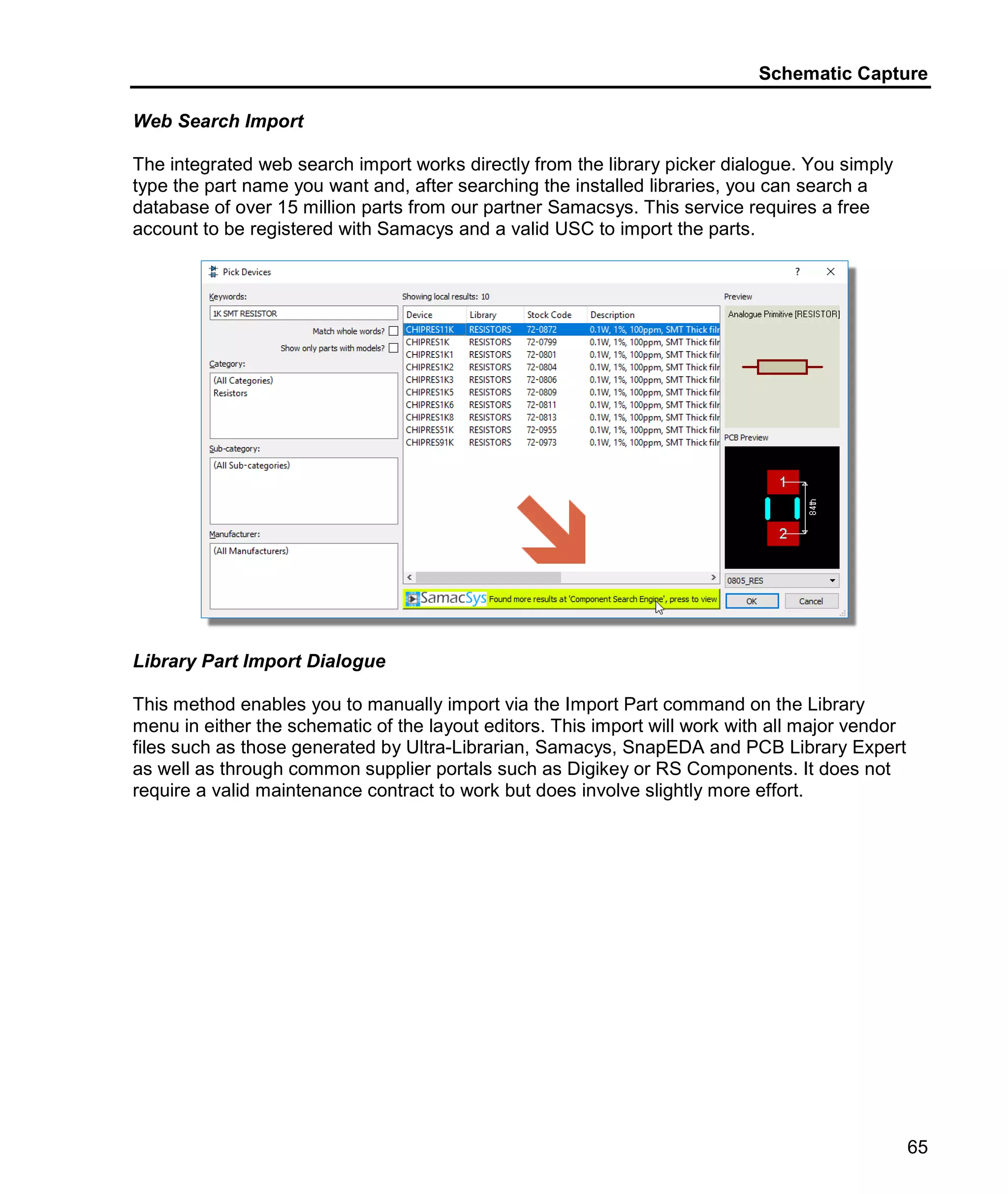 Schematic Capture
65
Web Search Import
The integrated web search import works directly from the library picker dialogue. You simply
type the part name you want and, after searching the installed libraries, you can search a
database of over 15 million parts from our partner Samacsys. This service requires a free
account to be registered with Samacys and a valid USC to import the parts.
Library Part Import Dialogue
This method enables you to manually import via the Import Part command on the Library
menu in either the schematic of the layout editors. This import will work with all major vendor
files such as those generated by Ultra-Librarian, Samacys, SnapEDA and PCB Library Expert
as well as through common supplier portals such as Digikey or RS Components. It does not
require a valid maintenance contract to work but does involve slightly more effort.
 
