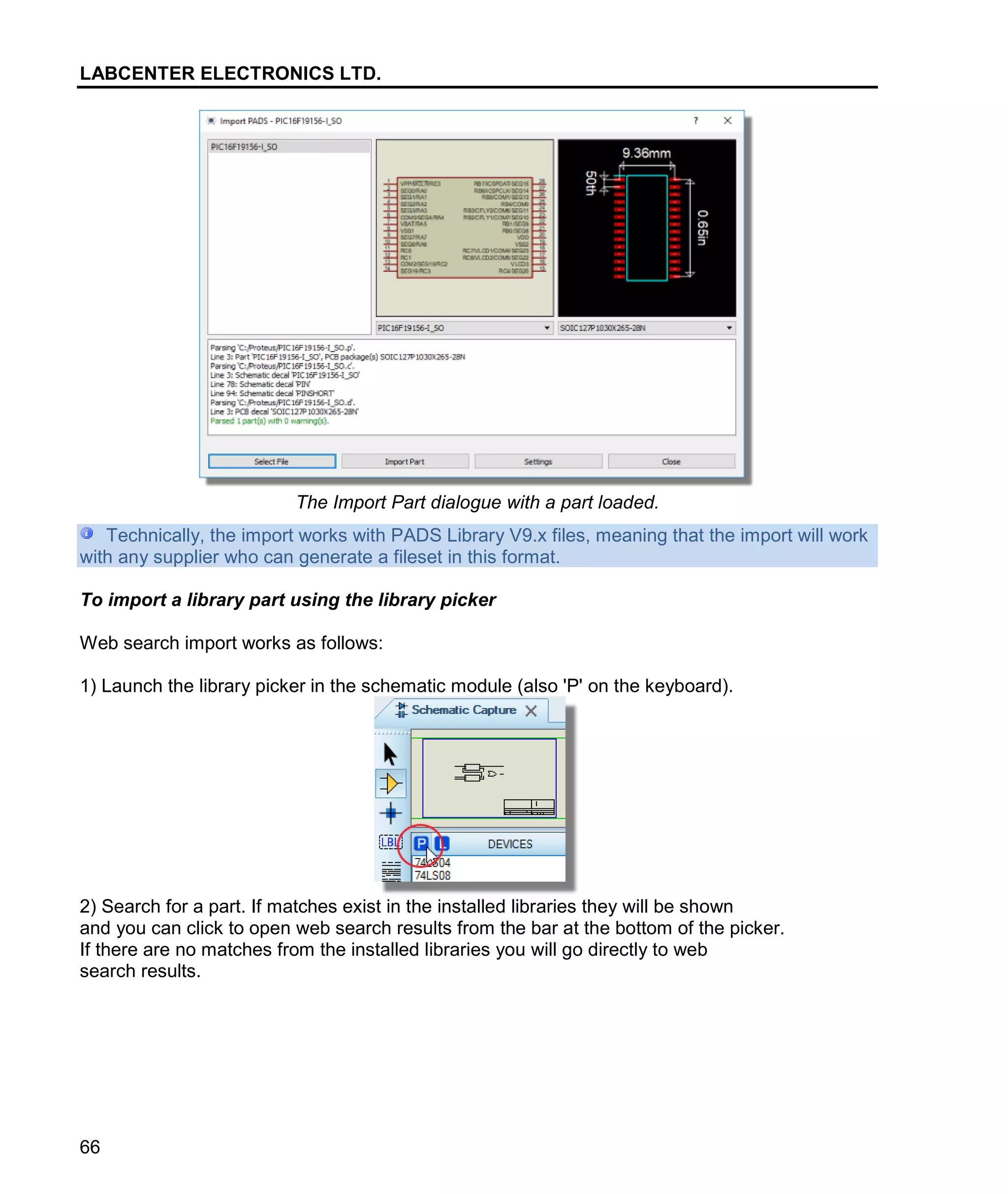 LABCENTER ELECTRONICS LTD.
66
The Import Part dialogue with a part loaded.
Technically, the import works with PADS Library V9.x files, meaning that the import will work
with any supplier who can generate a fileset in this format.
To import a library part using the library picker
Web search import works as follows:
1) Launch the library picker in the schematic module (also 'P' on the keyboard).
2) Search for a part. If matches exist in the installed libraries they will be shown
and you can click to open web search results from the bar at the bottom of the picker.
If there are no matches from the installed libraries you will go directly to web
search results.
 
