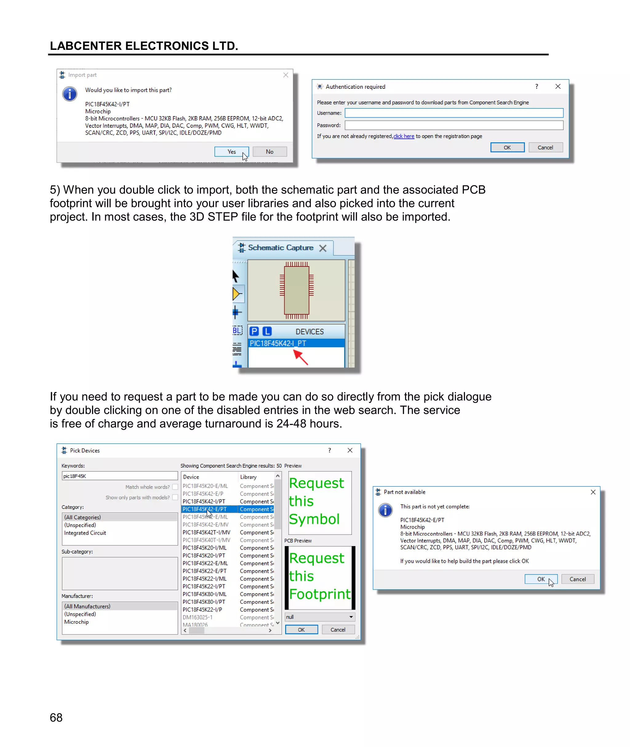LABCENTER ELECTRONICS LTD.
68
5) When you double click to import, both the schematic part and the associated PCB
footprint will be brought into your user libraries and also picked into the current
project. In most cases, the 3D STEP file for the footprint will also be imported.
If you need to request a part to be made you can do so directly from the pick dialogue
by double clicking on one of the disabled entries in the web search. The service
is free of charge and average turnaround is 24-48 hours.
 