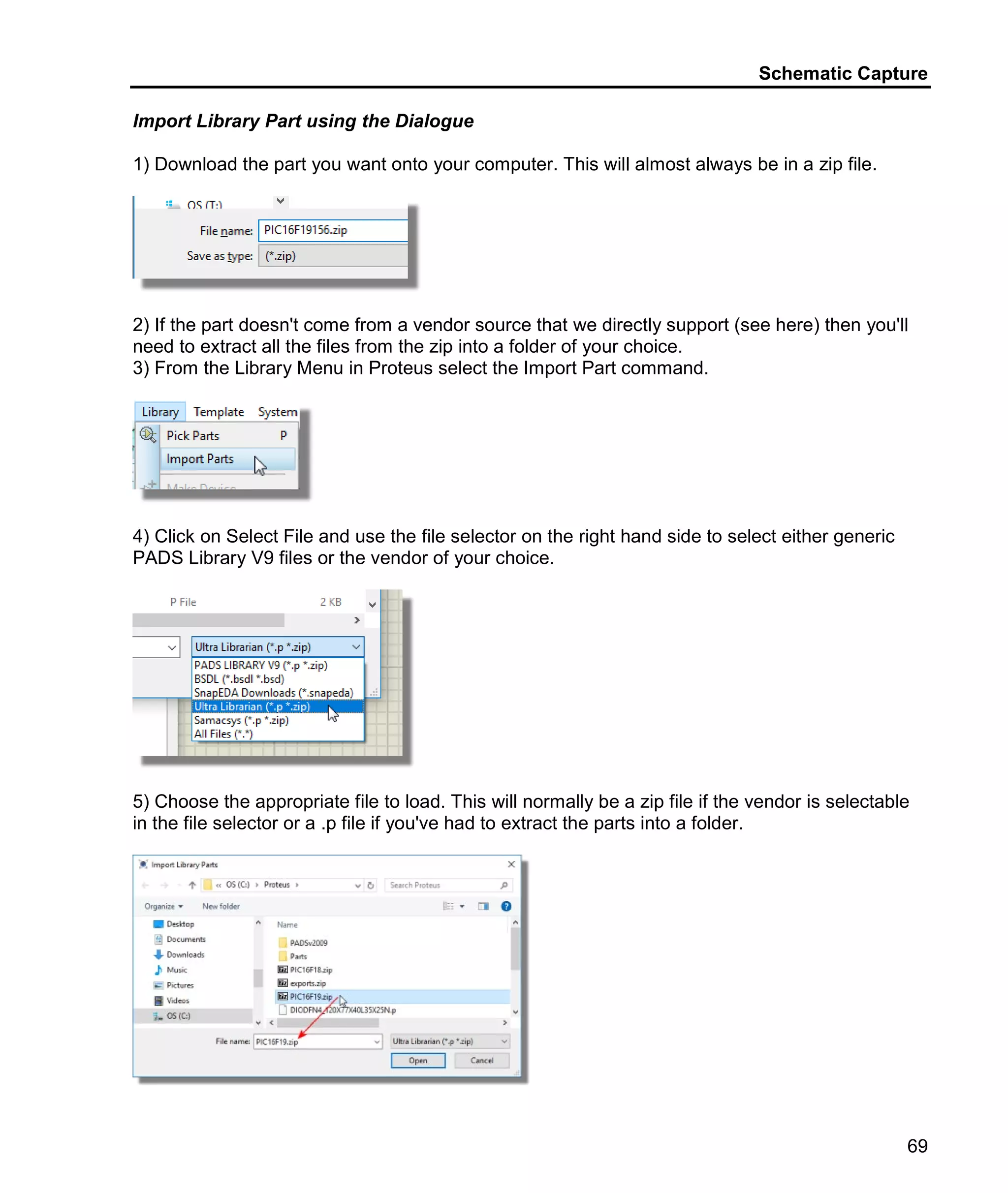 Schematic Capture
69
Import Library Part using the Dialogue
1) Download the part you want onto your computer. This will almost always be in a zip file.
2) If the part doesn't come from a vendor source that we directly support (see here) then you'll
need to extract all the files from the zip into a folder of your choice.
3) From the Library Menu in Proteus select the Import Part command.
4) Click on Select File and use the file selector on the right hand side to select either generic
PADS Library V9 files or the vendor of your choice.
5) Choose the appropriate file to load. This will normally be a zip file if the vendor is selectable
in the file selector or a .p file if you've had to extract the parts into a folder.
 