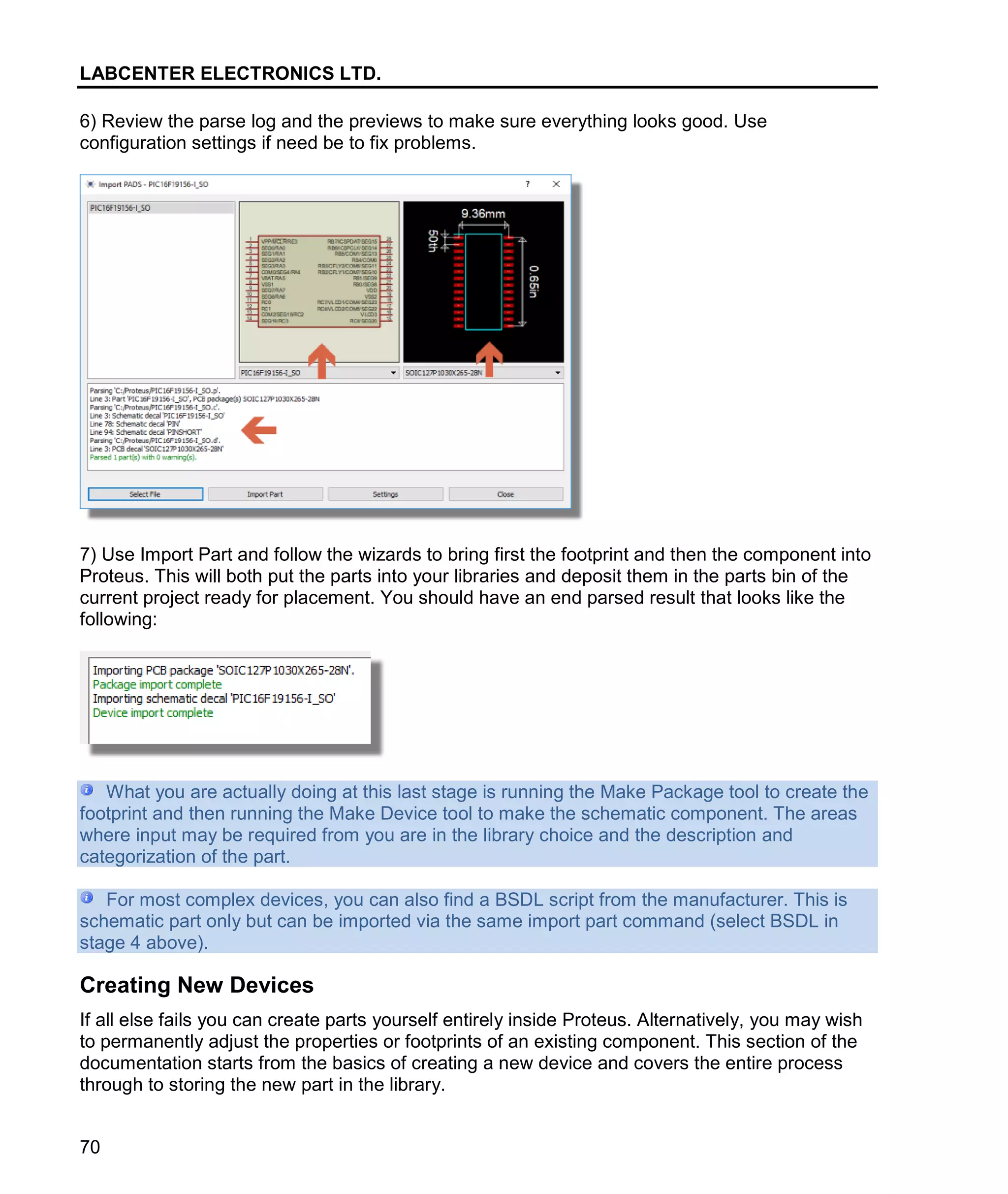 LABCENTER ELECTRONICS LTD.
70
6) Review the parse log and the previews to make sure everything looks good. Use
configuration settings if need be to fix problems.
7) Use Import Part and follow the wizards to bring first the footprint and then the component into
Proteus. This will both put the parts into your libraries and deposit them in the parts bin of the
current project ready for placement. You should have an end parsed result that looks like the
following:
What you are actually doing at this last stage is running the Make Package tool to create the
footprint and then running the Make Device tool to make the schematic component. The areas
where input may be required from you are in the library choice and the description and
categorization of the part.
For most complex devices, you can also find a BSDL script from the manufacturer. This is
schematic part only but can be imported via the same import part command (select BSDL in
stage 4 above).
Creating New Devices
If all else fails you can create parts yourself entirely inside Proteus. Alternatively, you may wish
to permanently adjust the properties or footprints of an existing component. This section of the
documentation starts from the basics of creating a new device and covers the entire process
through to storing the new part in the library.
 