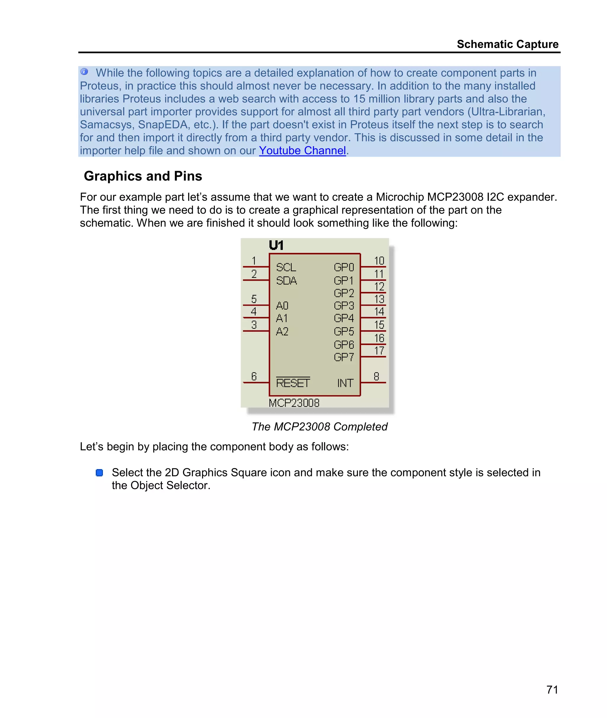 Schematic Capture
71
While the following topics are a detailed explanation of how to create component parts in
Proteus, in practice this should almost never be necessary. In addition to the many installed
libraries Proteus includes a web search with access to 15 million library parts and also the
universal part importer provides support for almost all third party part vendors (Ultra-Librarian,
Samacsys, SnapEDA, etc.). If the part doesn't exist in Proteus itself the next step is to search
for and then import it directly from a third party vendor. This is discussed in some detail in the
importer help file and shown on our Youtube Channel.
Graphics and Pins
For our example part let’s assume that we want to create a Microchip MCP23008 I2C expander.
The first thing we need to do is to create a graphical representation of the part on the
schematic. When we are finished it should look something like the following:
The MCP23008 Completed
Let’s begin by placing the component body as follows:
Select the 2D Graphics Square icon and make sure the component style is selected in
the Object Selector.
 