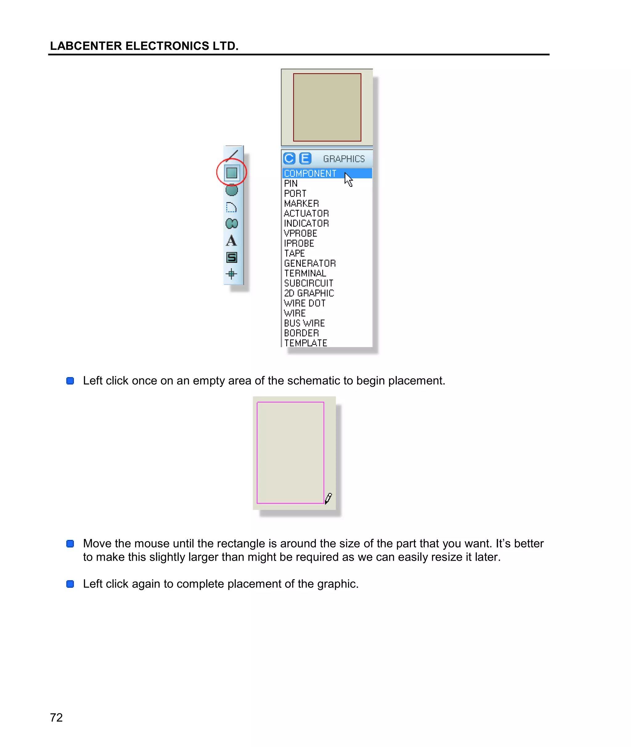 LABCENTER ELECTRONICS LTD.
72
Left click once on an empty area of the schematic to begin placement.
Move the mouse until the rectangle is around the size of the part that you want. It’s better
to make this slightly larger than might be required as we can easily resize it later.
Left click again to complete placement of the graphic.
 