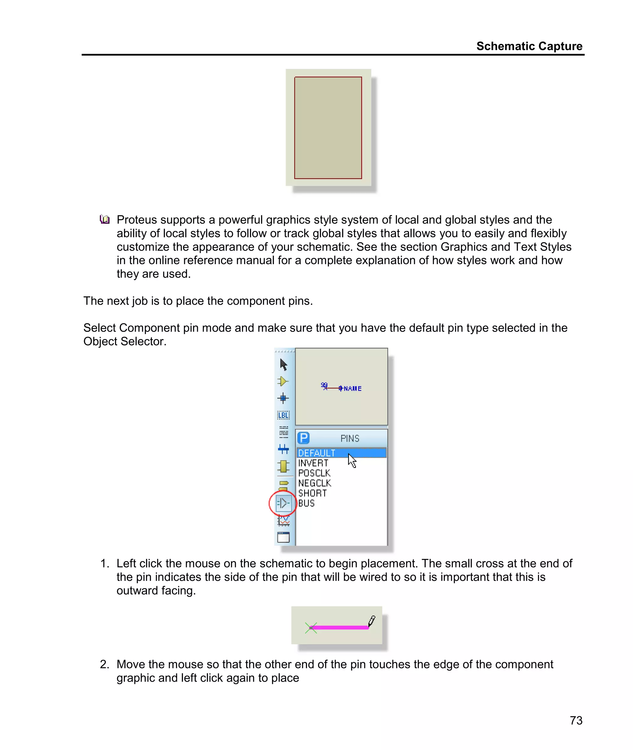 Schematic Capture
73
Proteus supports a powerful graphics style system of local and global styles and the
ability of local styles to follow or track global styles that allows you to easily and flexibly
customize the appearance of your schematic. See the section Graphics and Text Styles
in the online reference manual for a complete explanation of how styles work and how
they are used.
The next job is to place the component pins.
Select Component pin mode and make sure that you have the default pin type selected in the
Object Selector.
1. Left click the mouse on the schematic to begin placement. The small cross at the end of
the pin indicates the side of the pin that will be wired to so it is important that this is
outward facing.
2. Move the mouse so that the other end of the pin touches the edge of the component
graphic and left click again to place
 