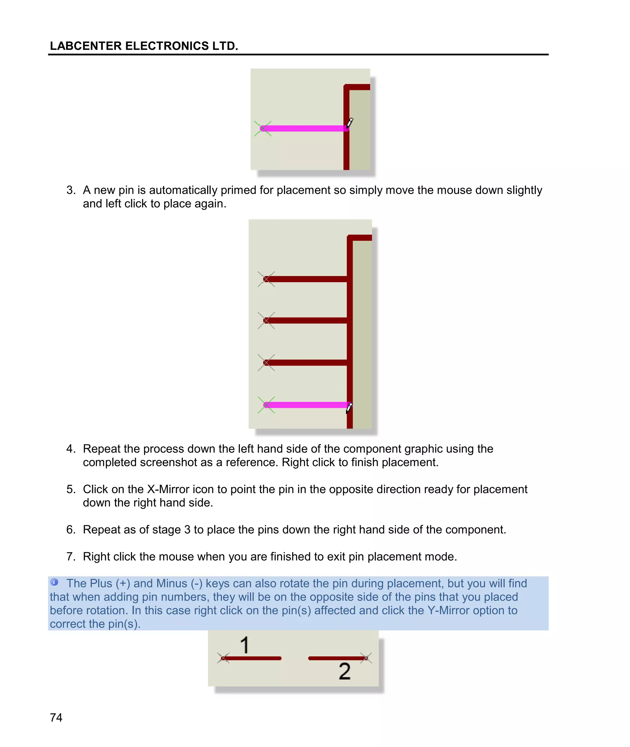 LABCENTER ELECTRONICS LTD.
74
3. A new pin is automatically primed for placement so simply move the mouse down slightly
and left click to place again.
4. Repeat the process down the left hand side of the component graphic using the
completed screenshot as a reference. Right click to finish placement.
5. Click on the X-Mirror icon to point the pin in the opposite direction ready for placement
down the right hand side.
6. Repeat as of stage 3 to place the pins down the right hand side of the component.
7. Right click the mouse when you are finished to exit pin placement mode.
The Plus (+) and Minus (-) keys can also rotate the pin during placement, but you will find
that when adding pin numbers, they will be on the opposite side of the pins that you placed
before rotation. In this case right click on the pin(s) affected and click the Y-Mirror option to
correct the pin(s).
 
