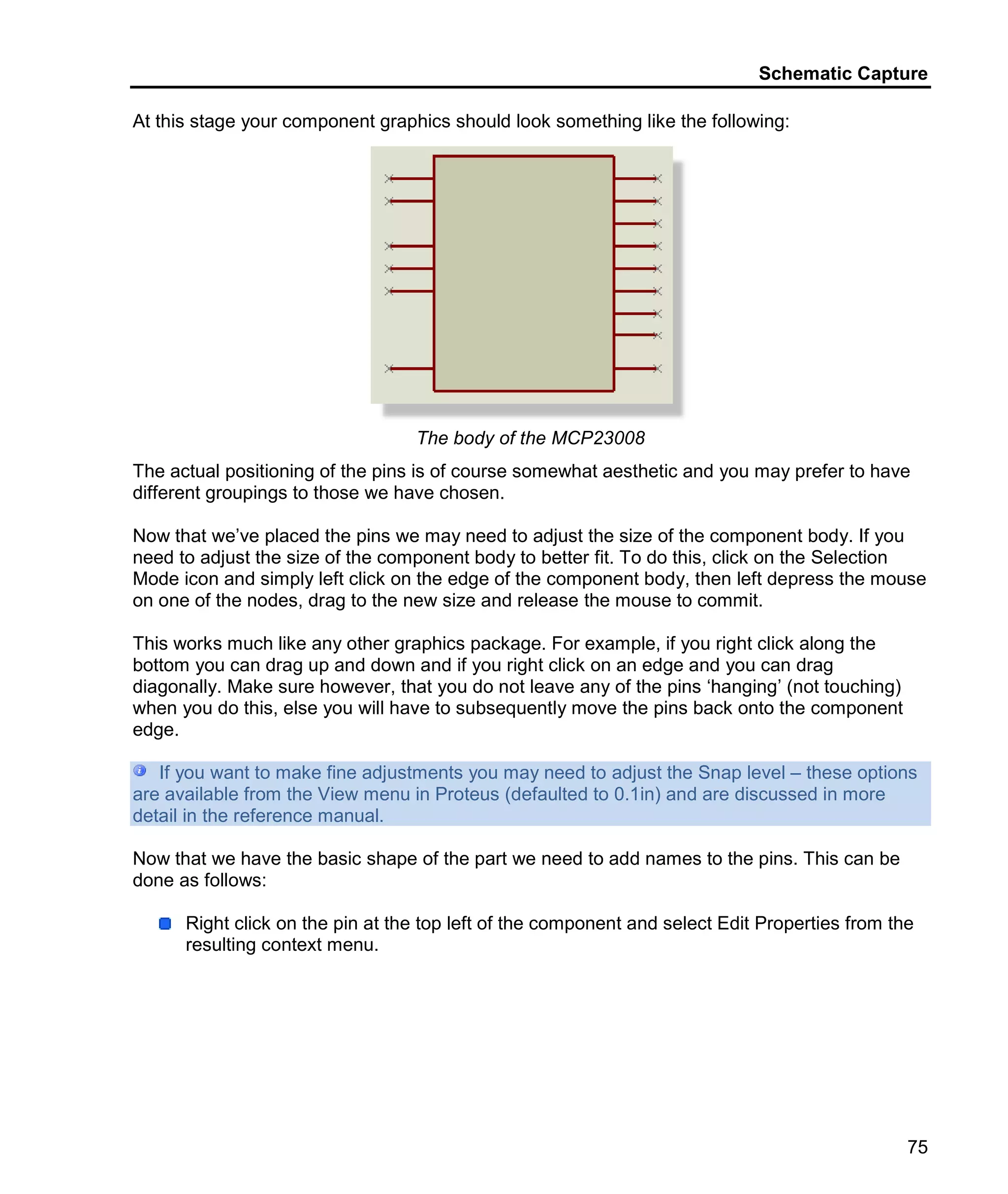 Schematic Capture
75
At this stage your component graphics should look something like the following:
The body of the MCP23008
The actual positioning of the pins is of course somewhat aesthetic and you may prefer to have
different groupings to those we have chosen.
Now that we’ve placed the pins we may need to adjust the size of the component body. If you
need to adjust the size of the component body to better fit. To do this, click on the Selection
Mode icon and simply left click on the edge of the component body, then left depress the mouse
on one of the nodes, drag to the new size and release the mouse to commit.
This works much like any other graphics package. For example, if you right click along the
bottom you can drag up and down and if you right click on an edge and you can drag
diagonally. Make sure however, that you do not leave any of the pins ‘hanging’ (not touching)
when you do this, else you will have to subsequently move the pins back onto the component
edge.
If you want to make fine adjustments you may need to adjust the Snap level – these options
are available from the View menu in Proteus (defaulted to 0.1in) and are discussed in more
detail in the reference manual.
Now that we have the basic shape of the part we need to add names to the pins. This can be
done as follows:
Right click on the pin at the top left of the component and select Edit Properties from the
resulting context menu.
 