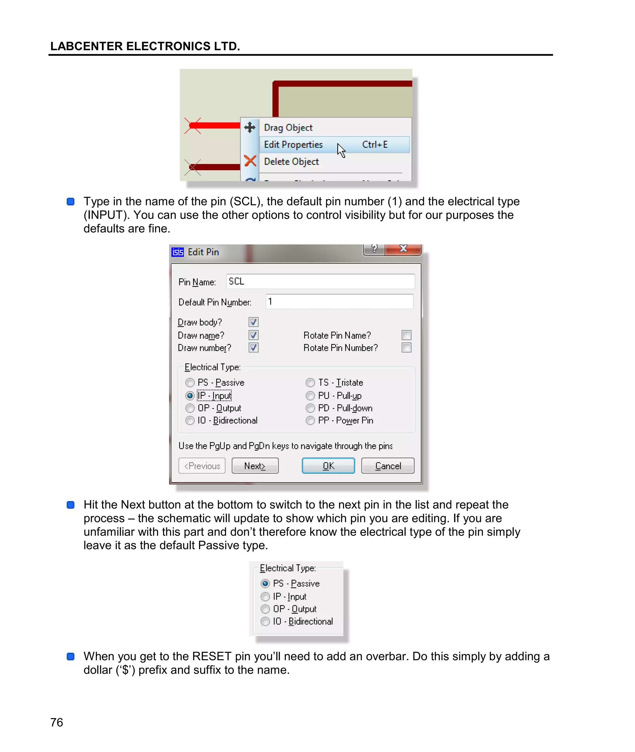 LABCENTER ELECTRONICS LTD.
76
Type in the name of the pin (SCL), the default pin number (1) and the electrical type
(INPUT). You can use the other options to control visibility but for our purposes the
defaults are fine.
Hit the Next button at the bottom to switch to the next pin in the list and repeat the
process – the schematic will update to show which pin you are editing. If you are
unfamiliar with this part and don’t therefore know the electrical type of the pin simply
leave it as the default Passive type.
When you get to the RESET pin you’ll need to add an overbar. Do this simply by adding a
dollar (‘$’) prefix and suffix to the name.
 
