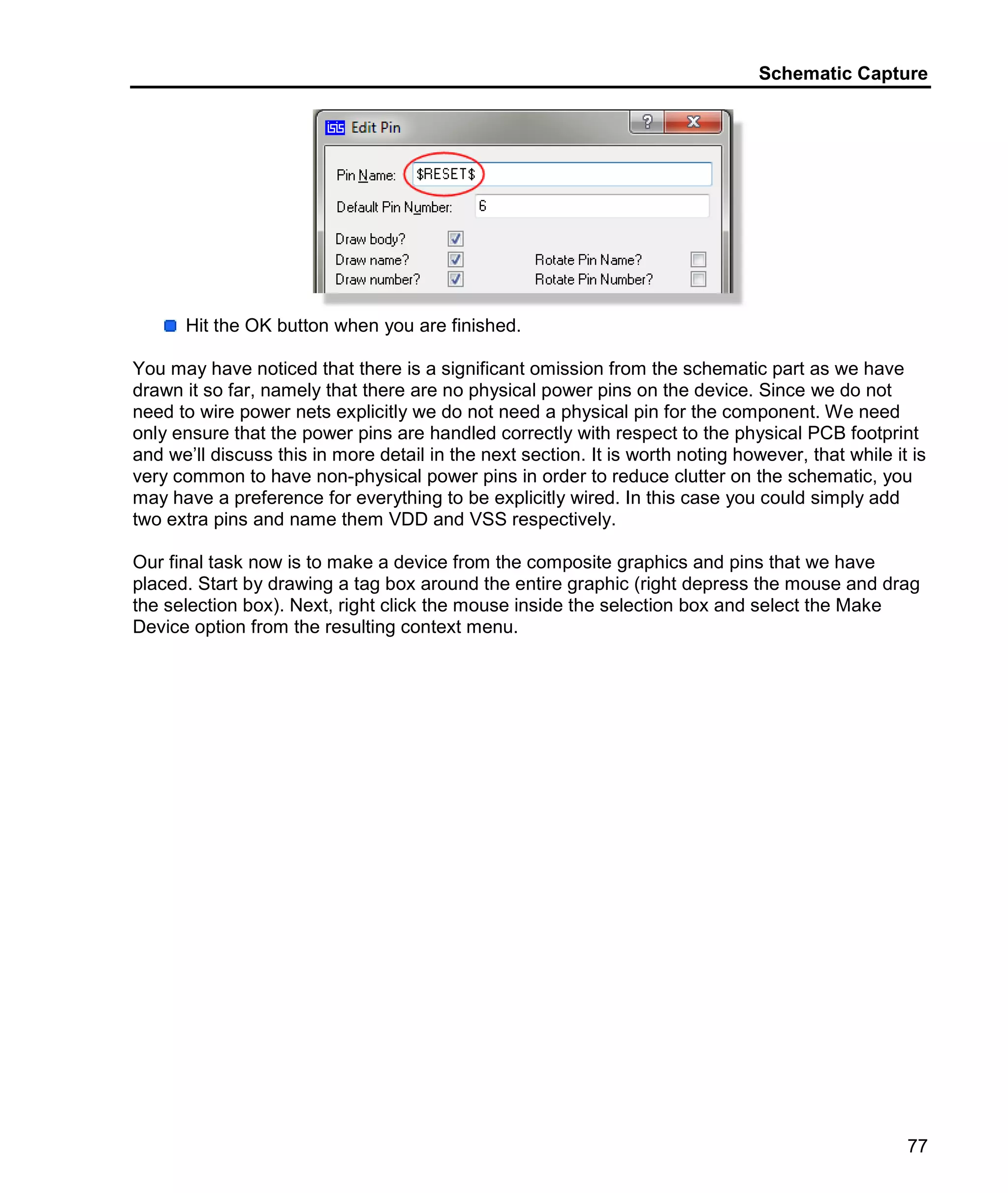 Schematic Capture
77
Hit the OK button when you are finished.
You may have noticed that there is a significant omission from the schematic part as we have
drawn it so far, namely that there are no physical power pins on the device. Since we do not
need to wire power nets explicitly we do not need a physical pin for the component. We need
only ensure that the power pins are handled correctly with respect to the physical PCB footprint
and we’ll discuss this in more detail in the next section. It is worth noting however, that while it is
very common to have non-physical power pins in order to reduce clutter on the schematic, you
may have a preference for everything to be explicitly wired. In this case you could simply add
two extra pins and name them VDD and VSS respectively.
Our final task now is to make a device from the composite graphics and pins that we have
placed. Start by drawing a tag box around the entire graphic (right depress the mouse and drag
the selection box). Next, right click the mouse inside the selection box and select the Make
Device option from the resulting context menu.
 