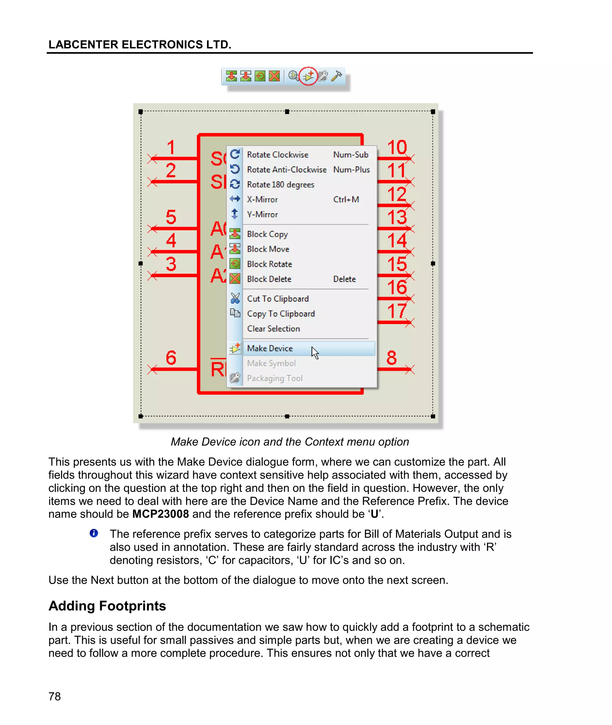 LABCENTER ELECTRONICS LTD.
78
Make Device icon and the Context menu option
This presents us with the Make Device dialogue form, where we can customize the part. All
fields throughout this wizard have context sensitive help associated with them, accessed by
clicking on the question at the top right and then on the field in question. However, the only
items we need to deal with here are the Device Name and the Reference Prefix. The device
name should be MCP23008 and the reference prefix should be ‘U’.
The reference prefix serves to categorize parts for Bill of Materials Output and is
also used in annotation. These are fairly standard across the industry with ‘R’
denoting resistors, ‘C’ for capacitors, ‘U’ for IC’s and so on.
Use the Next button at the bottom of the dialogue to move onto the next screen.
Adding Footprints
In a previous section of the documentation we saw how to quickly add a footprint to a schematic
part. This is useful for small passives and simple parts but, when we are creating a device we
need to follow a more complete procedure. This ensures not only that we have a correct
 