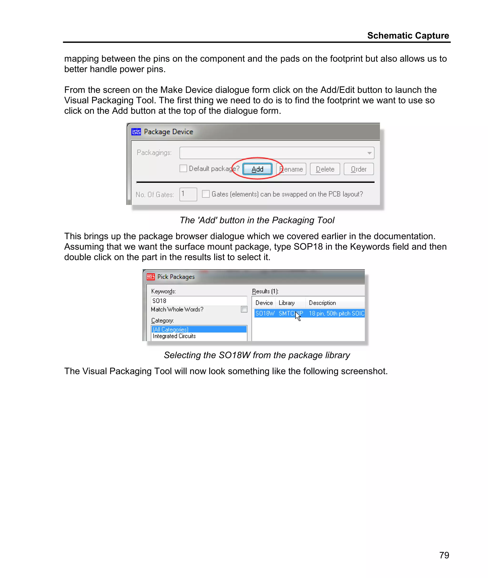 Schematic Capture
79
mapping between the pins on the component and the pads on the footprint but also allows us to
better handle power pins.
From the screen on the Make Device dialogue form click on the Add/Edit button to launch the
Visual Packaging Tool. The first thing we need to do is to find the footprint we want to use so
click on the Add button at the top of the dialogue form.
The 'Add' button in the Packaging Tool
This brings up the package browser dialogue which we covered earlier in the documentation.
Assuming that we want the surface mount package, type SOP18 in the Keywords field and then
double click on the part in the results list to select it.
Selecting the SO18W from the package library
The Visual Packaging Tool will now look something like the following screenshot.
 