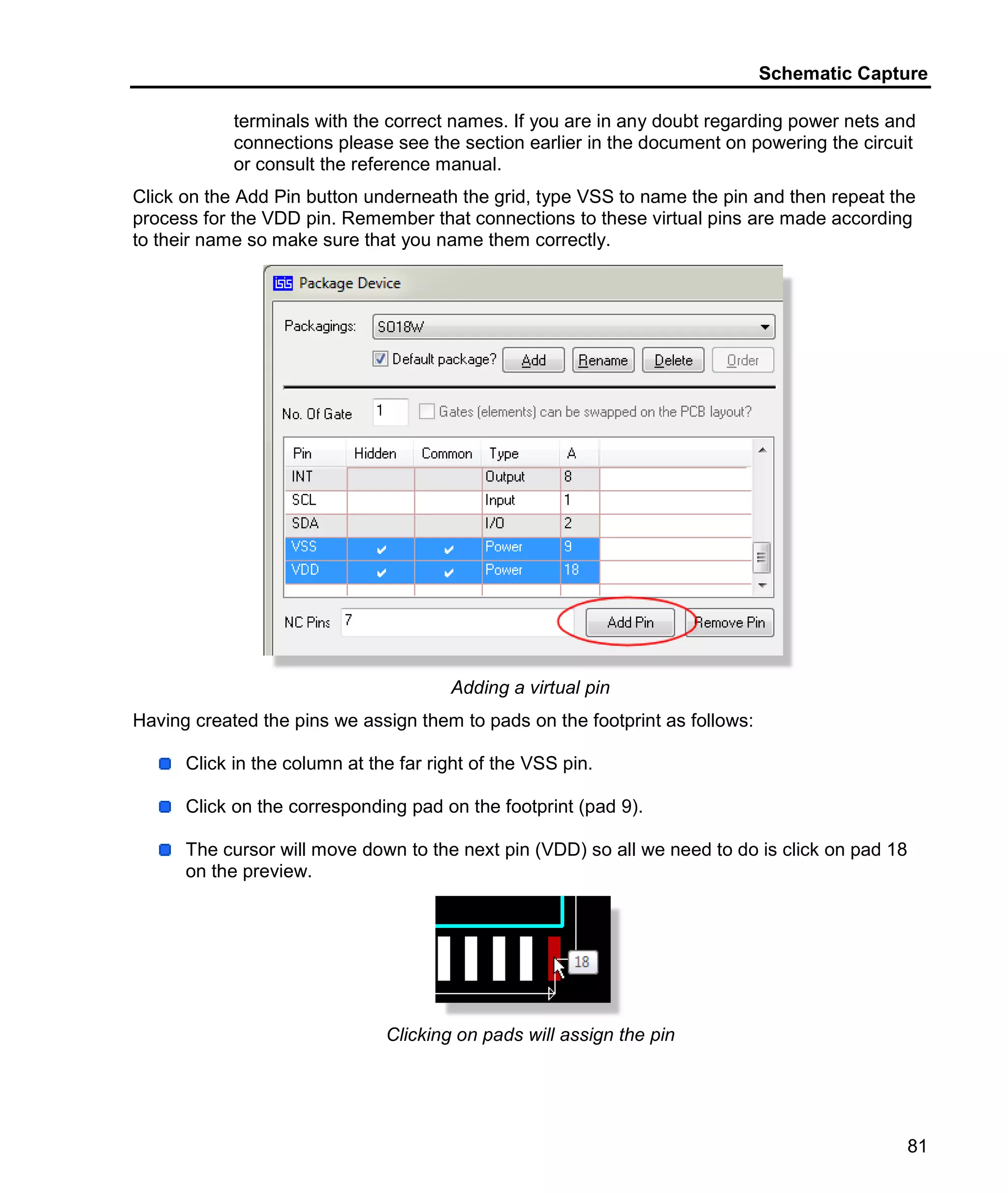 Schematic Capture
81
terminals with the correct names. If you are in any doubt regarding power nets and
connections please see the section earlier in the document on powering the circuit
or consult the reference manual.
Click on the Add Pin button underneath the grid, type VSS to name the pin and then repeat the
process for the VDD pin. Remember that connections to these virtual pins are made according
to their name so make sure that you name them correctly.
Adding a virtual pin
Having created the pins we assign them to pads on the footprint as follows:
Click in the column at the far right of the VSS pin.
Click on the corresponding pad on the footprint (pad 9).
The cursor will move down to the next pin (VDD) so all we need to do is click on pad 18
on the preview.
Clicking on pads will assign the pin
 