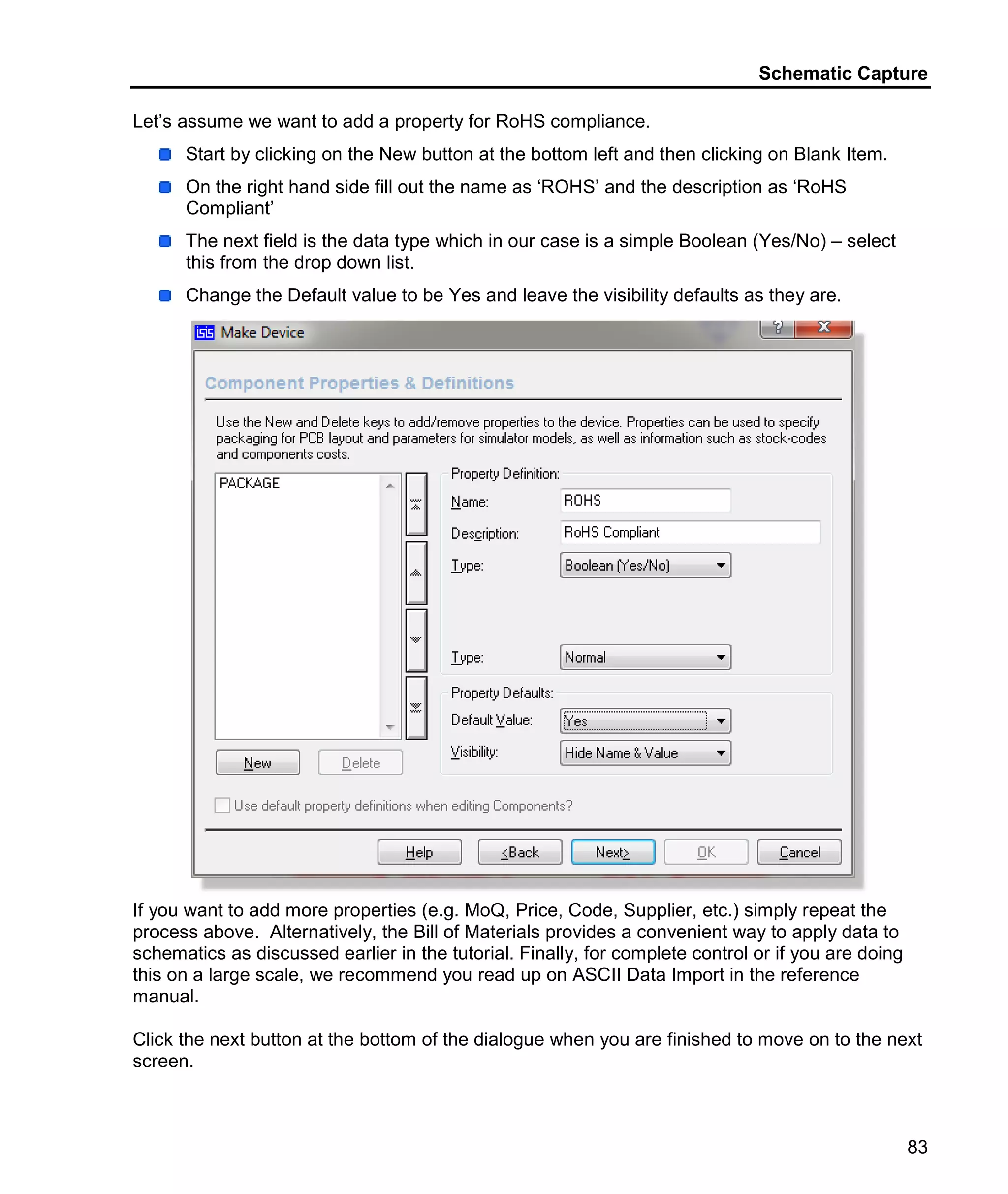 Schematic Capture
83
Let’s assume we want to add a property for RoHS compliance.
Start by clicking on the New button at the bottom left and then clicking on Blank Item.
On the right hand side fill out the name as ‘ROHS’ and the description as ‘RoHS
Compliant’
The next field is the data type which in our case is a simple Boolean (Yes/No) – select
this from the drop down list.
Change the Default value to be Yes and leave the visibility defaults as they are.
If you want to add more properties (e.g. MoQ, Price, Code, Supplier, etc.) simply repeat the
process above. Alternatively, the Bill of Materials provides a convenient way to apply data to
schematics as discussed earlier in the tutorial. Finally, for complete control or if you are doing
this on a large scale, we recommend you read up on ASCII Data Import in the reference
manual.
Click the next button at the bottom of the dialogue when you are finished to move on to the next
screen.
 