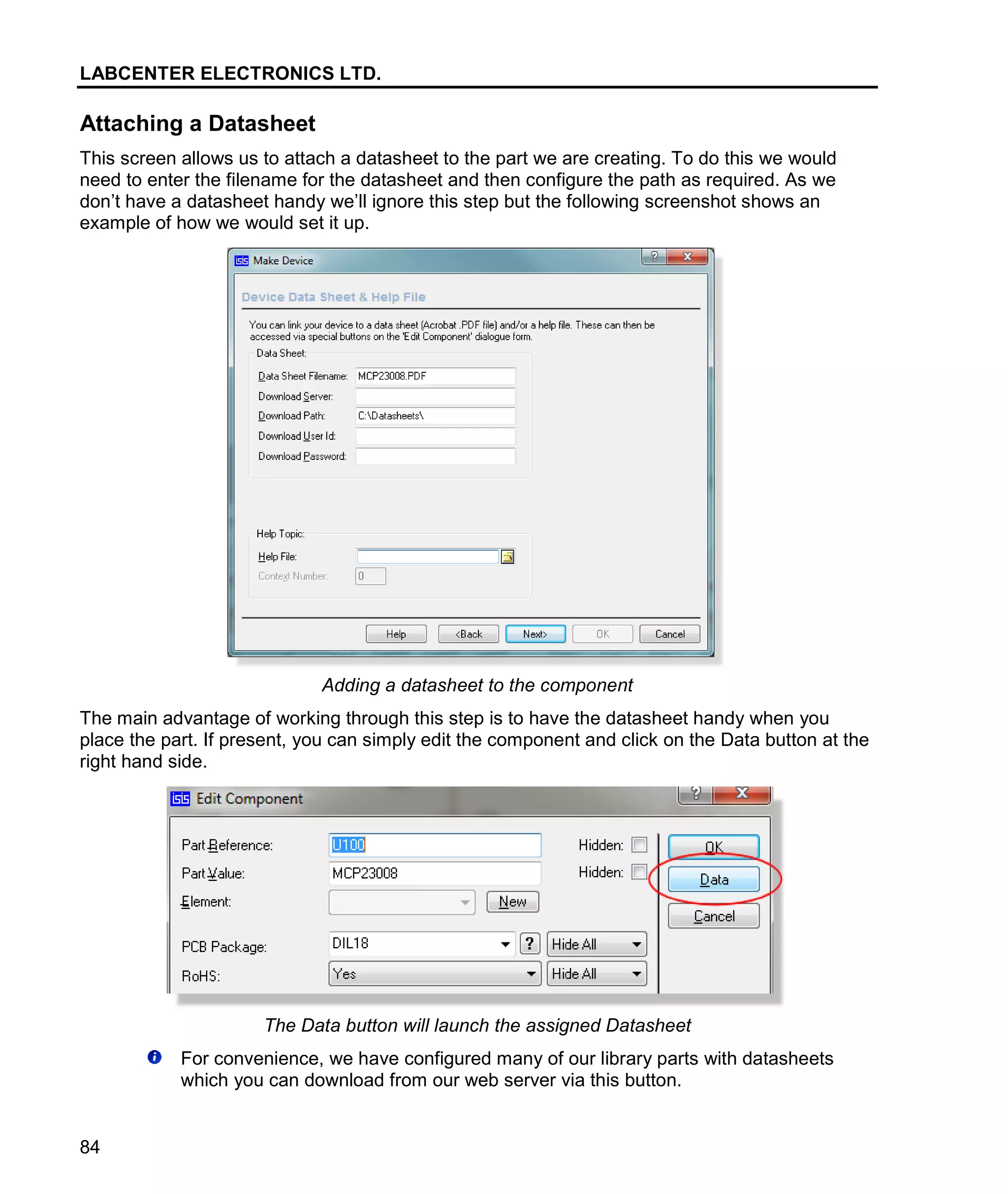 LABCENTER ELECTRONICS LTD.
84
Attaching a Datasheet
This screen allows us to attach a datasheet to the part we are creating. To do this we would
need to enter the filename for the datasheet and then configure the path as required. As we
don’t have a datasheet handy we’ll ignore this step but the following screenshot shows an
example of how we would set it up.
Adding a datasheet to the component
The main advantage of working through this step is to have the datasheet handy when you
place the part. If present, you can simply edit the component and click on the Data button at the
right hand side.
The Data button will launch the assigned Datasheet
For convenience, we have configured many of our library parts with datasheets
which you can download from our web server via this button.
 