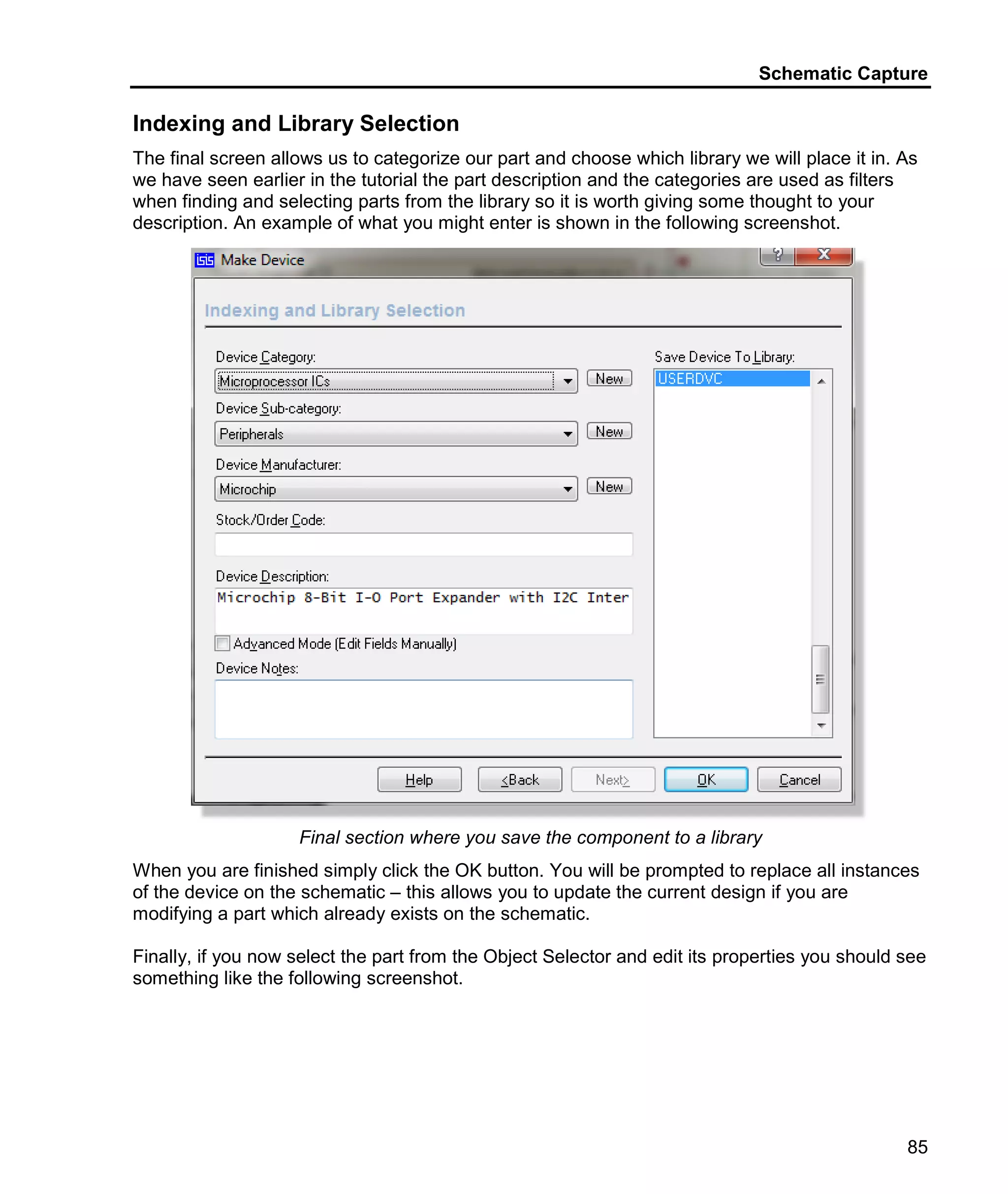 Schematic Capture
85
Indexing and Library Selection
The final screen allows us to categorize our part and choose which library we will place it in. As
we have seen earlier in the tutorial the part description and the categories are used as filters
when finding and selecting parts from the library so it is worth giving some thought to your
description. An example of what you might enter is shown in the following screenshot.
Final section where you save the component to a library
When you are finished simply click the OK button. You will be prompted to replace all instances
of the device on the schematic – this allows you to update the current design if you are
modifying a part which already exists on the schematic.
Finally, if you now select the part from the Object Selector and edit its properties you should see
something like the following screenshot.
 
