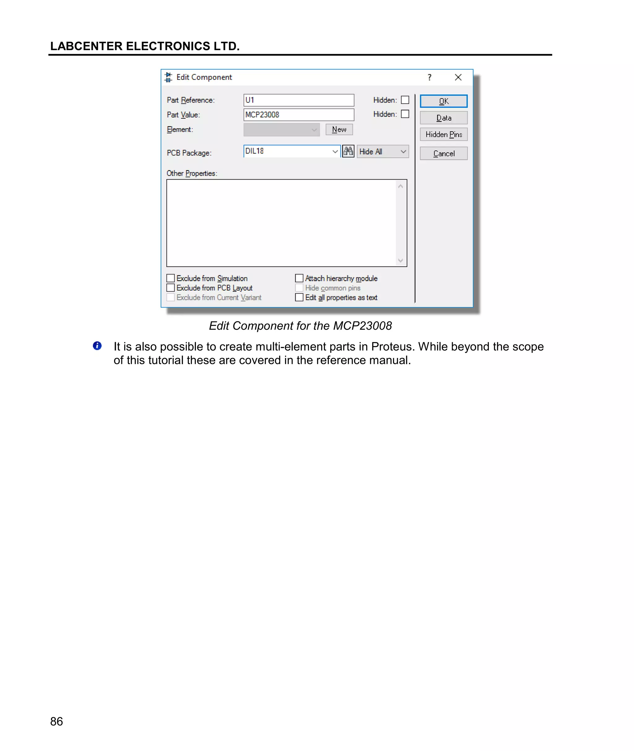 LABCENTER ELECTRONICS LTD.
86
Edit Component for the MCP23008
It is also possible to create multi-element parts in Proteus. While beyond the scope
of this tutorial these are covered in the reference manual.
 