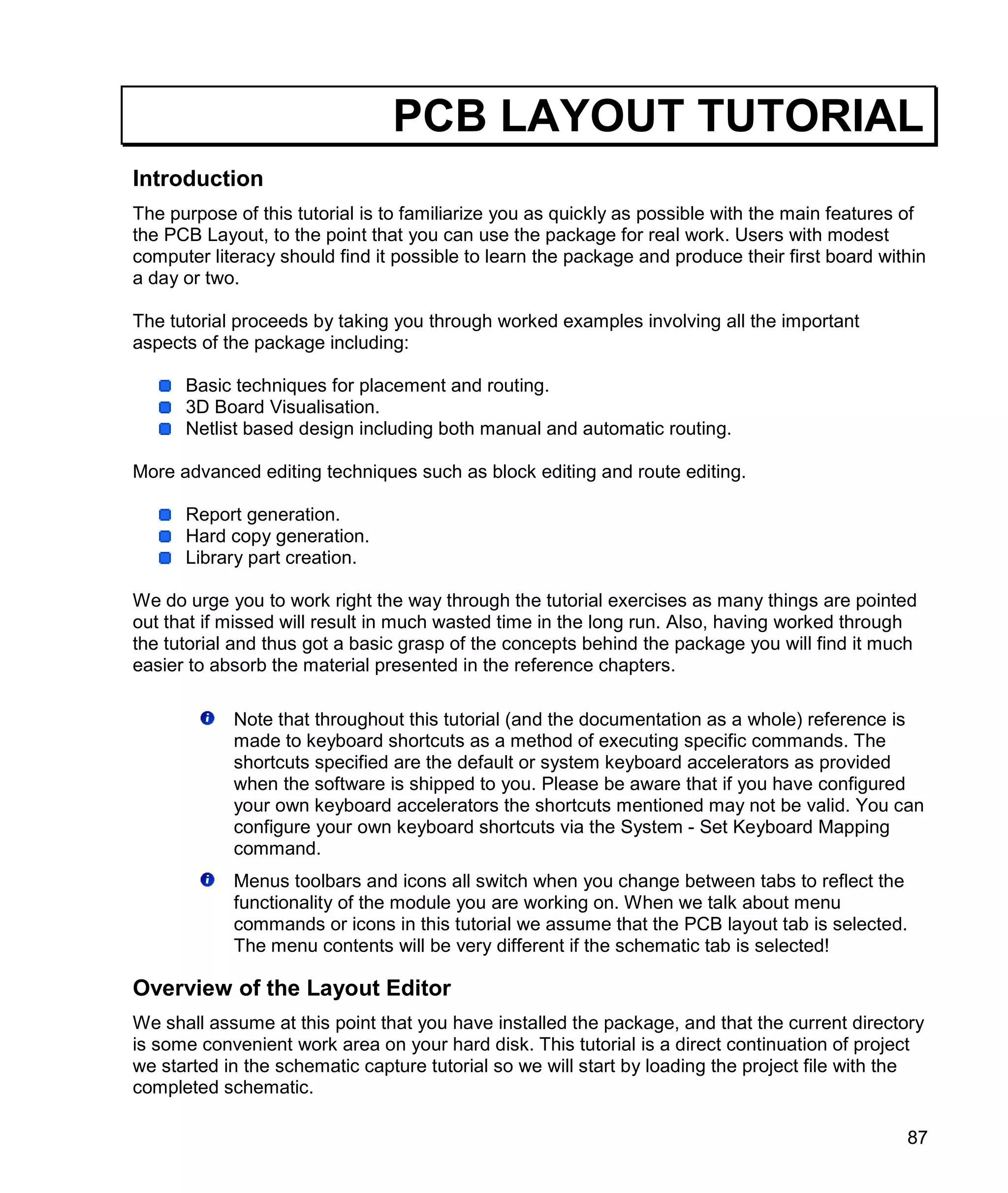 87
PCB LAYOUT TUTORIAL
Introduction
The purpose of this tutorial is to familiarize you as quickly as possible with the main features of
the PCB Layout, to the point that you can use the package for real work. Users with modest
computer literacy should find it possible to learn the package and produce their first board within
a day or two.
The tutorial proceeds by taking you through worked examples involving all the important
aspects of the package including:
Basic techniques for placement and routing.
3D Board Visualisation.
Netlist based design including both manual and automatic routing.
More advanced editing techniques such as block editing and route editing.
Report generation.
Hard copy generation.
Library part creation.
We do urge you to work right the way through the tutorial exercises as many things are pointed
out that if missed will result in much wasted time in the long run. Also, having worked through
the tutorial and thus got a basic grasp of the concepts behind the package you will find it much
easier to absorb the material presented in the reference chapters.
Note that throughout this tutorial (and the documentation as a whole) reference is
made to keyboard shortcuts as a method of executing specific commands. The
shortcuts specified are the default or system keyboard accelerators as provided
when the software is shipped to you. Please be aware that if you have configured
your own keyboard accelerators the shortcuts mentioned may not be valid. You can
configure your own keyboard shortcuts via the System - Set Keyboard Mapping
command.
Menus toolbars and icons all switch when you change between tabs to reflect the
functionality of the module you are working on. When we talk about menu
commands or icons in this tutorial we assume that the PCB layout tab is selected.
The menu contents will be very different if the schematic tab is selected!
Overview of the Layout Editor
We shall assume at this point that you have installed the package, and that the current directory
is some convenient work area on your hard disk. This tutorial is a direct continuation of project
we started in the schematic capture tutorial so we will start by loading the project file with the
completed schematic.
 