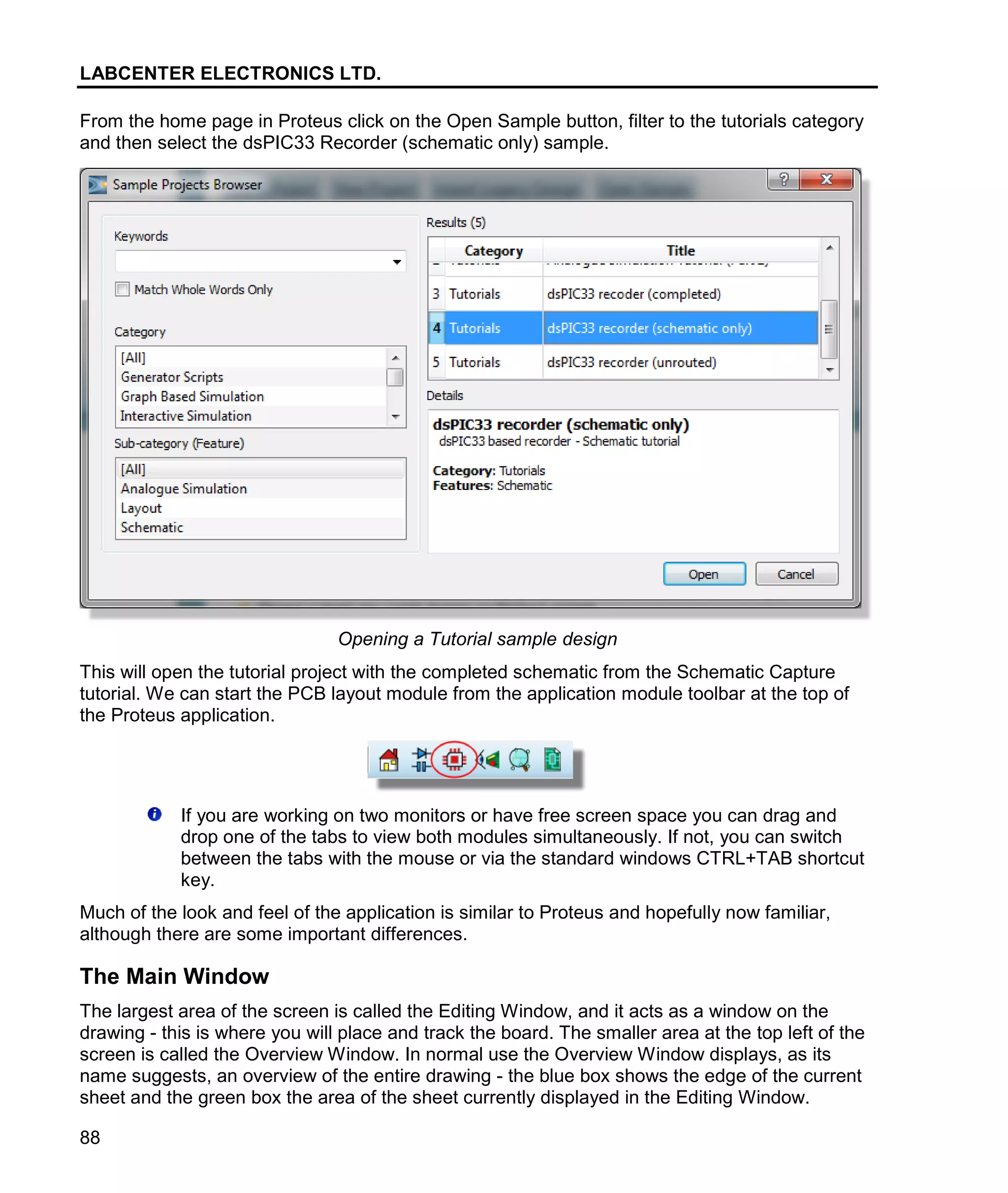 LABCENTER ELECTRONICS LTD.
88
From the home page in Proteus click on the Open Sample button, filter to the tutorials category
and then select the dsPIC33 Recorder (schematic only) sample.
Opening a Tutorial sample design
This will open the tutorial project with the completed schematic from the Schematic Capture
tutorial. We can start the PCB layout module from the application module toolbar at the top of
the Proteus application.
If you are working on two monitors or have free screen space you can drag and
drop one of the tabs to view both modules simultaneously. If not, you can switch
between the tabs with the mouse or via the standard windows CTRL+TAB shortcut
key.
Much of the look and feel of the application is similar to Proteus and hopefully now familiar,
although there are some important differences.
The Main Window
The largest area of the screen is called the Editing Window, and it acts as a window on the
drawing - this is where you will place and track the board. The smaller area at the top left of the
screen is called the Overview Window. In normal use the Overview Window displays, as its
name suggests, an overview of the entire drawing - the blue box shows the edge of the current
sheet and the green box the area of the sheet currently displayed in the Editing Window.
 