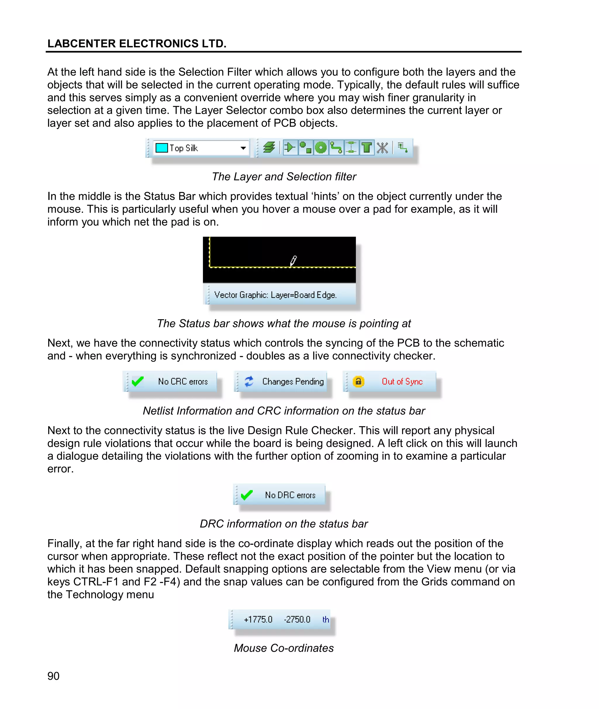 LABCENTER ELECTRONICS LTD.
90
At the left hand side is the Selection Filter which allows you to configure both the layers and the
objects that will be selected in the current operating mode. Typically, the default rules will suffice
and this serves simply as a convenient override where you may wish finer granularity in
selection at a given time. The Layer Selector combo box also determines the current layer or
layer set and also applies to the placement of PCB objects.
The Layer and Selection filter
In the middle is the Status Bar which provides textual ‘hints’ on the object currently under the
mouse. This is particularly useful when you hover a mouse over a pad for example, as it will
inform you which net the pad is on.
The Status bar shows what the mouse is pointing at
Next, we have the connectivity status which controls the syncing of the PCB to the schematic
and - when everything is synchronized - doubles as a live connectivity checker.
Netlist Information and CRC information on the status bar
Next to the connectivity status is the live Design Rule Checker. This will report any physical
design rule violations that occur while the board is being designed. A left click on this will launch
a dialogue detailing the violations with the further option of zooming in to examine a particular
error.
DRC information on the status bar
Finally, at the far right hand side is the co-ordinate display which reads out the position of the
cursor when appropriate. These reflect not the exact position of the pointer but the location to
which it has been snapped. Default snapping options are selectable from the View menu (or via
keys CTRL-F1 and F2 -F4) and the snap values can be configured from the Grids command on
the Technology menu
Mouse Co-ordinates
 