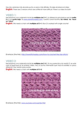 Hay dos versiones más de este punto un poco más difíciles. Os dejo el enlace al vídeo
English: There are 2 versions which are a little bit more difficult. There is a video for both


VIDEO 1:
Necesitamos una cadeneta inicial de múltiplos de 2 +1. La diferencia principal es que la vuelta
2 es con punto bajo. Es www.newstitchaday.com, nuestro canal favorito, los vídeos los hace
un "chico"
English: We need a chain with multiples of 2 +1. Row 2 is worked with single crochet




El enlace (the link): http://newstitchaday.com/how-to-crochet-the-star-stitch/



VIDEO 2:
Necesitamos una cadeneta inicial de múltiplos de 2 +3 . Es muy parecido a la versión 2, en este
caso al igual que en el anterior vídeo, hay un punto intermedio que hace la estrella un poco
diferente. Hay versión para zurdos.
English: We need a chain with multiples of 2 +3.




El enlace (the link): www.youtube.com/user/tjw1963
 