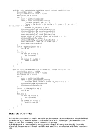 public void updateUser(UserData user) throws SQLException {
        Connection conn = null;
        PreparedStatement stmt = null;
        ResultSet rs = null;
        try {
            conn = getConnection();
            stmt = conn.prepareStatement(
                "update usuario set n" +
                "nome = ?, login = ?, senha = ?, sexo = ?, ativo = ?,
faixa_idade = ? n" +
                "where id_usuario = ?");
            stmt.setString(1, user.getNome());
            stmt.setString(2, user.getLogin());
            stmt.setString(3, user.getSenha());
            stmt.setString(4, user.getSexo());
            short ativo = (short) (user.getAtivo()? 1: 0);
            stmt.setShort(5, ativo);
            stmt.setInt(6, user.getFaixaIdade());
            stmt.setInt(7, user.getIdUsuario());
            stmt.executeUpdate();
        }
        catch (SQLException e) {
            throw e;
        }
        finally {
            if (rs != null) {
                rs.close();
            }
            if (stmt != null) {
                stmt.close();
            }
        }
    }

     public void deleteUser(int idUsuario) throws SQLException {
         Connection conn = null;
         PreparedStatement stmt = null;
         ResultSet rs = null;
         try {
             conn = getConnection();
             stmt = conn.prepareStatement(
                 "delete from usuario where id_usuario = ?");
             stmt.setInt(1, idUsuario);
             stmt.executeUpdate();
         }
         catch (SQLException e) {
             throw e;
         }
         finally {
             if (rs != null) {
                 rs.close();
             }
             if (stmt != null) {
                 stmt.close();
             }
         }
     }
}

Definindo o Controller
O Controller é responsável por receber as requisições do browser e invocar os objetos de negócio do Model
para executar algum processo retornando um resultado que servirá de base para que o Controller possa
direcionar para o JSP que deverá gerar a interface com o usuário.
O ActionServlet lê as configurações do arquivo struts-config.xml. Ao receber as solicitações do usuário,
chama o ActionBean correspondente à requisição, e de acordo com o resultado do ActionBean, executa um
JSP.
 