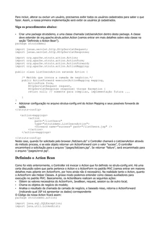Para incluir, alterar ou excluir um usuário, precisamos exibir todos os usuários cadastrados para saber o que
fazer. Assim, a nossa primeira implementação será exibir os usuários já cadastrados.

Siga os procedimentos abaixo:

• Criar uma package strutsdemo, e uma classe chamada ListUsersAction dentro desta package. A classe
  deve estender de org.apache.struts.action.Action (vamos entrar em mais detalhes sobre esta classe na
  seção "Definindo o Action Bean").
package strutsdemo;

import javax.servlet.http.HttpServletRequest;
import javax.servlet.http.HttpServletResponse;

import   org.apache.struts.action.Action;
import   org.apache.struts.action.ActionForm;
import   org.apache.struts.action.ActionForward;
import   org.apache.struts.action.ActionMapping;

public class ListUsersAction extends Action {

     /* Metódo que invoca a camada de negócios.*/
     public ActionForward execute(ActionMapping mapping,
         ActionForm form,
         HttpServletRequest request,
         HttpServletResponse response) throws Exception {
         return null; // somente para compilar, implementação futura ...

     }
}
• Adicionar configuração no arquivo strutus-config.xml do Action Mapping e seus possíveis forwards de
  saída.
</struts-config>

    <action-mappings>
         <action
             path="/listUsers"
             type="strutsdemo.ListUsersAction">
             <forward name="success" path="/listUsers.jsp" />
         </action>
     </action-mappings>

</struts-config>
Neste caso, quando for solicitado pelo browser /listUsers.do" o Controller chamará o ListUsersAction através
do método process, e se este objeto retornar um ActionForward com o valor "sucess", O controller
encaminhará a solicitação para o arquivo "/pages/listUsers.jsp". Se retornar "failure", será encaminhado para
o arquivo "/pages/error.jsp".

Definindo o Action Bean
Como foi visto anteriormente, o Controller irá invocar o Action que foi definido no struts-config.xml. Há uma
certa discussão sobre que parte pertence o Action e o ActionForm no padrão MVC (vamos entrar em maiores
detalhes mais adiante em ActionForm, por hora ainda não é necessário). Na realidade tanto o Action, quanto
o ActionForm são Helper Classes. A grosso modo podemos entender como classes auxiliadores para
execução no padrão MVC. Basicamente, os ActionBeans realizam as seguintes ações:
• Obtem os valores necessários do ActionForm, JavaBean, request, session ou de outro local;
• Chama os objetos de negócio do modelo;
• Analisa o resultado da chamada da camada de negócio, e baseado nisso, retorna o ActionForward
   (indicando qual JSP irá apresentar os dados) correspondente
O Código da nossa Action ficará assim:
package strutsdemo.action;

import java.sql.SQLException;
import java.util.LinkedList;
 