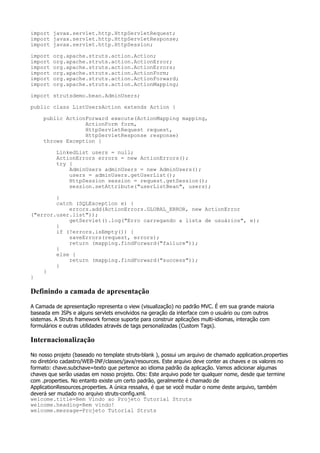 import javax.servlet.http.HttpServletRequest;
import javax.servlet.http.HttpServletResponse;
import javax.servlet.http.HttpSession;

import   org.apache.struts.action.Action;
import   org.apache.struts.action.ActionError;
import   org.apache.struts.action.ActionErrors;
import   org.apache.struts.action.ActionForm;
import   org.apache.struts.action.ActionForward;
import   org.apache.struts.action.ActionMapping;

import strutsdemo.bean.AdminUsers;

public class ListUsersAction extends Action {

     public ActionForward execute(ActionMapping mapping,
                  ActionForm form,
                  HttpServletRequest request,
                  HttpServletResponse response)
     throws Exception {

          LinkedList users = null;
          ActionErrors errors = new ActionErrors();
          try {
              AdminUsers adminUsers = new AdminUsers();
              users = adminUsers.getUserList();
              HttpSession session = request.getSession();
              session.setAttribute("userListBean", users);

        }
        catch (SQLException e) {
            errors.add(ActionErrors.GLOBAL_ERROR, new ActionError
("error.user.list"));
            getServlet().log("Erro carregando a lista de usuários", e);
        }
        if (!errors.isEmpty()) {
            saveErrors(request, errors);
            return (mapping.findForward("failure"));
        }
        else {
            return (mapping.findForward("success"));
        }
    }
}

Definindo a camada de apresentação
A Camada de apresentação representa o view (visualização) no padrão MVC. É em sua grande maioria
baseada em JSPs e alguns servlets envolvidos na geração da interface com o usuário ou com outros
sistemas. A Struts framework fornece suporte para construir aplicações multi-idiomas, interação com
formulários e outras utilidades através de tags personalizadas (Custom Tags).

Internacionalização
No nosso projeto (baseado no template struts-blank ), possui um arquivo de chamado application.properties
no diretório cadastro/WEB-INF/classes/java/resources. Este arquivo deve conter as chaves e os valores no
formato: chave.subchave=texto que pertence ao idioma padrão da aplicação. Vamos adicionar algumas
chaves que serão usadas em nosso projeto. Obs: Este arquivo pode ter qualquer nome, desde que termine
com .properties. No entanto existe um certo padrão, geralmente é chamado de
ApplicationResources.properties. A única ressalva, é que se você mudar o nome deste arquivo, também
deverá ser mudado no arquivo struts-config.xml.
welcome.title=Bem Vindo ao Projeto Tutorial Struts
welcome.heading=Bem vindo!
welcome.message=Projeto Tutorial Struts
 