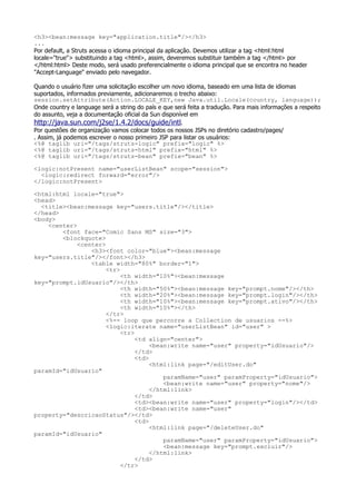 <h3><bean:message key="application.title"/></h3>
...
Por default, a Struts acessa o idioma principal da aplicação. Devemos utilizar a tag <html:html
locale="true"> substituindo a tag <html>, assim, deveremos substituir também a tag </html> por
</html:html> Deste modo, será usado preferencialmente o idioma principal que se encontra no header
"Accept-Language" enviado pelo navegador.

Quando o usuário fizer uma solicitação escolher um novo idioma, baseado em uma lista de idiomas
suportados, informados previamente, adicionaremos o trecho abaixo:
session.setAttribute(Action.LOCALE_KEY,new Java.util.Locale(country, language));
Onde country e language será a string do país e que será feita a tradução. Para mais informações a respeito
do assunto, veja a documentação oficial da Sun disponível em
http://java.sun.com/j2se/1.4.2/docs/guide/intl.
Por questões de organização vamos colocar todos os nossos JSPs no diretório cadastro/pages/
. Assim, já podemos escrever o nosso primeiro JSP para listar os usuários:
<%@ taglib uri="/tags/struts-logic" prefix="logic" %>
<%@ taglib uri="/tags/struts-html" prefix="html" %>
<%@ taglib uri="/tags/struts-bean" prefix="bean" %>

<logic:notPresent name="userListBean" scope="session">
  <logic:redirect forward="error"/>
</logic:notPresent>

<html:html locale="true">
<head>
  <title><bean:message key="users.title"/></title>
</head>
<body>
    <center>
        <font face="Comic Sans MS" size="3">
        <blockquote>
             <center>
                 <h3><font color="blue"><bean:message
key="users.title"/></font></h3>
                 <table width="80%" border="1">
                      <tr>
                           <th width="10%"><bean:message
key="prompt.idUsuario"/></th>
                           <th width="50%"><bean:message key="prompt.nome"/></th>
                           <th width="20%"><bean:message key="prompt.login"/></th>
                           <th width="10%"><bean:message key="prompt.ativo"/></th>
                           <th width="10%"></th>
                      </tr>
                      <%-- loop que percorre a Collection de usuarios --%>
                      <logic:iterate name="userListBean" id="user" >
                           <tr>
                                <td align="center">
                                     <bean:write name="user" property="idUsuario"/>
                                </td>
                                <td>
                                     <html:link page="/editUser.do"
paramId="idUsuario"
                                         paramName="user" paramProperty="idUsuario">
                                         <bean:write name="user" property="nome"/>
                                     </html:link>
                                </td>
                                <td><bean:write name="user" property="login"/></td>
                                <td><bean:write name="user"
property="descricaoStatus"/></td>
                                <td>
                                     <html:link page="/deleteUser.do"
paramId="idUsuario"
                                         paramName="user" paramProperty="idUsuario">
                                         <bean:message key="prompt.excluir"/>
                                     </html:link>
                                </td>
                           </tr>
 