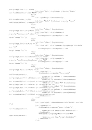 key="prompt.login"/>: </td>
                              <td align="left"><html:text property="login"
name="editUserBean" size="20"/></td>
                         </tr>
                         <tr>
                              <td align="right"><bean:message
key="prompt.nome"/></td>
                              <td align="left"><html:text property="nome"
name="editUserBean" size="60"/></td>
                         </tr>

                        <tr>
                             <td align="right"><bean:message
key="prompt.senhaAntiga"/>: </td>
                             <td align="left"><html:password
property="senhaAntiga" size="16"
                                 maxlength="20" redisplay="false"
value="zzzzz"/></td>
                        </tr>
                        <tr>
                             <td align="right"><bean:message
key="prompt.novaSenha"/>: </td>
                             <td align="left"><html:password property="novaSenha"
size="16"
                                 maxlength="20" redisplay="false"
value="zzzzz"/></td>
                        </tr>
                        <tr>
                             <td align="right"><bean:message
key="prompt.confirmacaoNovaSenha"/>: </td>
                             <td align="left"><html:password
property="confirmacaoNovaSenha" size="16"
                                 maxlength="20" redisplay="false"
value="zzzzz"/></td>
                        </tr>
                        <tr>
                             <td align="right"><bean:message
key="prompt.faixaIdade"/>: </td>
                             <td align="left">
                                 <html:select property="faixaIdade"
name="editUserBean">
                                     <html:option value="1"><bean:message
key="prompt.ate20"/></html:option></html:option>
                                     <html:option value="2"><bean:message
key="prompt.de21a30"/></html:option></html:option>
                                     <html:option value="3"><bean:message
key="prompt.de31a40"/></html:option></html:option>
                                     <html:option value="4"><bean:message
key="prompt.de41a50"/></html:option></html:option>
                                     <html:option value="5"><bean:message
key="prompt.de51a60"/></html:option></html:option>
                                     <html:option value="6"><bean:message
key="prompt.acima60"/></html:option></html:option>
                                 </html:select>
                             </td>
                        </tr>
                        <tr>
                             <td align="right"><bean:message key="prompt.sexo"/>:
</td>
                             <td align="left">
                                 <html:radio property="sexo" value="M"
name="editUserBean">
                                     <bean:message key="prompt.Masculino"/>
                                 </html:radio>
                                 <html:radio property="sexo" value="F"
name="editUserBean">
                                     <bean:message key="prompt.Feminino"/>
                                 </html:radio>
                             </td>
 