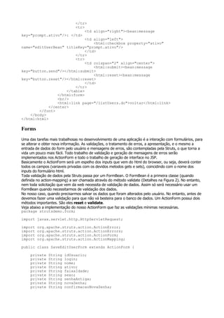 </tr>
                         <tr>
                              <td align="right"><bean:message
key="prompt.ativo"/>: </td>
                              <td align="left">
                                  <html:checkbox property="ativo"
name="editUserBean" titleKey="prompt.ativo"/>
                              </td>
                         </tr>
                         <tr>
                              <td colspan="2" align="center">
                                  <html:submit><bean:message
key="button.send"/></html:submit>
                                  <html:reset><bean:message
key="button.reset"/></html:reset>
                              </td>
                         </tr>
                     </table>
                 </html:form>
                 <br/>
                 <html:link page="/listUsers.do">voltar</html:link>
             </center>
        </font>
    </body>
</html:html>

Forms
Uma das tarefas mais trabalhosas no desenvolvimento de uma aplicação é a interação com formulários, para
se alterar e obter nova informação. As validações, o tratamento de erros, a apresentação, e o mesmo a
entrada de dados do form pelo usuário e mensagens de erros, são contempladas pela Struts, o que torna a
vida um pouco mais fácil. Todo trabalho de validação e geração de mensagens de erros serão
implementados nos ActionForm e todo o trabalho de geração de interface no JSP.
Basicamente o ActionForm será um espelho dos inputs que vem do html do browser, ou seja, deverá conter
todos os campos (variaveis privadas com os devidos metodos gets e sets), coincidindo com o nome dos
inputs do formulário html.
Toda validação de dados pela Struts passa por um FormBean. O FormBean é a primeira classe (quando
definida no action-mapping) a ser chamada através do método validate (Detalhes na Figura 2). No entanto,
nem toda solicitação que vem da web necessita de validação de dados. Assim só será necessário usar um
FormBean quando necessitarmos de validação dos dados.
No nosso caso, quando precisarmos salvar os dados que foram alterados pelo usuário. No entanto, antes de
devemos fazer uma validação para que não vá besteira para o banco de dados. Um ActionForm possui dois
métodos importantes. São eles reset e validate.
Veja abaixo a implementação do nosso ActionForm que faz as validações mínimas necessárias.
package strutsdemo.form;

import javax.servlet.http.HttpServletRequest;

import   org.apache.struts.action.ActionError;
import   org.apache.struts.action.ActionErrors;
import   org.apache.struts.action.ActionForm;
import   org.apache.struts.action.ActionMapping;

public class SaveEditUserForm extends ActionForm {

     private   String   idUsuario;
     private   String   login;
     private   String   nome;
     private   String   ativo;
     private   String   faixaIdade;
     private   String   sexo;
     private   String   senhaAntiga;
     private   String   novaSenha;
     private   String   confirmacaoNovaSenha;
 