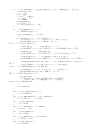 public void reset(ActionMapping mapping, HttpServletRequest request) {
        idUsuario = "-1";
        login = "";
        nome = "";
        ativo =     "false";
        faixaIdade = "1";
        sexo = "M";
        senhaAntiga = "";
        novaSenha = "";
        confirmacaoNovaSenha = "";
    }

    public ActionErrors validate(
        ActionMapping mapping,

        HttpServletRequest request) {

        ActionErrors errors = new ActionErrors();
        if ((idUsuario == null) || (idUsuario.length() < 1)) {
            errors.add("idUsuario", new ActionError
("error.idUsuario.required"));
        }
        if ((login == null) || (login.length() < 1)) {
            errors.add("login", new ActionError("error.login.required"));
        }
        if ((nome == null) || (nome.length() < 1)) {
            errors.add("nome", new ActionError("error.nome.required"));
        }
        if ((novaSenha == null) || (novaSenha.length() < 1)) {
            errors.add("nome", new ActionError("error.novaSenha.required"));
        }
        if ((confirmacaoNovaSenha == null) || (confirmacaoNovaSenha.length() <
1)) {
            errors.add("confirmacaoNovaSenha", new ActionError
("error.confirmacaoNovaSenha.required"));
        }
        if ((senhaAntiga == null) || (senhaAntiga.length() < 1)) {
            errors.add("senhaAntiga", new ActionError
("error.senhaAntiga.required"));
        }
        if (errors.isEmpty()) {
            if (!novaSenha.equals(confirmacaoNovaSenha)) {
                errors.add("senhaAntiga", new ActionError
("error.ConfirmacaoSenha"));
            }
        }
        return errors;
    }

    public String getNovaSenha() {
        return novaSenha;
    }
    public void setNovaSenha(String novaSenha) {
        this.novaSenha = novaSenha;
    }
    public String getNome() {
        return nome;
    }
    public void setNome(String nome) {
        this.nome = nome;
    }
    public String getAtivo() {
        return ativo;
    }
    public void setAtivo(String ativo) {
        this.ativo = ativo;
    }
    public String getLogin() {
        return login;
 