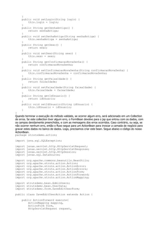 }
     public void setLogin(String login) {
         this.login = login;
     }
     public String getSenhaAntiga() {
         return senhaAntiga;
     }
     public void setSenhaAntiga(String senhaAntiga) {
         this.senhaAntiga = senhaAntiga;
     }
     public String getSexo() {
         return sexo;
     }
     public void setSexo(String sexo) {
         this.sexo = sexo;
     }
     public String getConfirmacaoNovaSenha() {
         return confirmacaoNovaSenha;
     }
     public void setConfirmacaoNovaSenha(String confirmacaoNovaSenha) {
         this.confirmacaoNovaSenha = confirmacaoNovaSenha;
     }
     public String getFaixaIdade() {
         return faixaIdade;
     }
     public void setFaixaIdade(String faixaIdade) {
         this.faixaIdade = faixaIdade;
     }
     public String getIdUsuario() {
         return idUsuario;
     }
     public void setIdUsuario(String idUsuario) {
         this.idUsuario = idUsuario;
     }
}
Quando terminar a execução do método validate, se ocorrer algum erro, será adicionado em um Collection
de erros. Se este collection tiver algum erro, o FormBean devolve para o jsp que entrou com os dados, com
os campos devidamente preenchidos, e com as mensagens dos erros ocorridos. Caso contrário, ou seja, se
não ocorrer nenhum erro, então o fluxo segue para um ActionBean para invocar a camada de negócio para
gravar estes dados no banco de dados. Logo, precisamos criar este bean. Segue abaixo o código do nosso
ActionBean.
package strutsdemo.action;

import java.sql.SQLException;

import   javax.servlet.http.HttpServletRequest;
import   javax.servlet.http.HttpServletResponse;
import   javax.servlet.http.HttpSession;
import   javax.sql.DataSource;

import   org.apache.commons.beanutils.BeanUtils;
import   org.apache.struts.action.Action;
import   org.apache.struts.action.ActionError;
import   org.apache.struts.action.ActionErrors;
import   org.apache.struts.action.ActionForm;
import   org.apache.struts.action.ActionForward;
import   org.apache.struts.action.ActionMapping;

import strutsdemo.bean.AdminUsers;
import strutsdemo.bean.UserData;
import strutsdemo.form.SaveEditUserForm;

public class SaveEditUserAction extends Action {

     public ActionForward execute(
         ActionMapping mapping,
         ActionForm form,
         HttpServletRequest request,
 