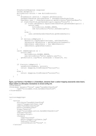 HttpServletResponse response)
          throws Exception {
          ActionErrors errors = new ActionErrors();
          try {
              HttpSession session = request.getSession();
              SaveEditUserForm editUserForm = (SaveEditUserForm)form;
              UserData user = (UserData)session.getAttribute("editUserBean");
              if (!editUserForm.getSenhaAntiga().equals("zzzzz")) {
                  if (!user.getSenha().equals(editUserForm.getSenhaAntiga())) {
                      errors.add(
                          ActionErrors.GLOBAL_ERROR,
                          new ActionError("error.senhaAntiga"));
                  }
                  else {
                      user.setSenha(editUserForm.getNovaSenha());
                  }
              }
              if (errors.isEmpty()) {
                  BeanUtils.copyProperties(user, editUserForm);
                  DataSource dataSource = getDataSource(request);
                  AdminUsers adminUsers = new AdminUsers();
                  adminUsers.updateUser(user);
              }
          }
          catch (SQLException e) {
              errors.add(
                  ActionErrors.GLOBAL_ERROR,
                  new ActionError("error.update.user"));
              getServlet().log("Erro alterando o Usuário", e);
          }


          if (!errors.isEmpty()) {
              saveErrors(request, errors);
              return (mapping.findForward("failure"));
          }
          else {
              return (mapping.findForward("success"));
          }
      }

}
Agora, que fizemos o FormBean e o ActionBean, devemos fazer o action-mapping associando estes beans.
Segue abaixo as alterações necessárias no struts-config.xml.
<form-beans>
<form-bean dynamic="false" name="saveEditUserForm"
          type="strutsdemo.form.SaveEditUserForm">
</form-beans>

...

<action-mappings>
...
    <action
        attribute="saveEditUserForm"
        input="/pages/editUser.jsp"
        name="saveEditUserForm"
        path="/saveEditUser"
        scope="session"
        type="strutsdemo.action.SaveEditUserAction"
        unknown="false"
        validate="true">
        <forward
            name="success"
            path="/pages/listUsers.jsp"
            redirect="false"
            contextRelative="false" />
    </action>
 