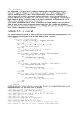 ...
</action-mappings>
Obs: Até a versão 1.0 da Struts, a única maneira de validar os dados era herdando do ActionForm, e
colocando as regras de validação no método validate. No entanto com a Struts 1.1 é possível fazer a
validação através de um Form Dinâmico, mais adiante veremos como definir um Form dinâmico.
Outra novidade na Struts 1.1 é o suporte para validação do lado client através de uma biblioteca de
javascript definidos no arquivo validator.xml. Assim, podemos evitar o overread gerado pelas solicitações
desnecessárias no servidor, pois quando a solicitação chega ao web server, estaremos tratando com os
dados previamente tratados pelo javascript do lado client.
Só pra constar como lembrete para os novatos em internet. Pode parecer tentador, mas nunca deixe de
validar os dados no lado servidor se tiver tudo tratado no lado client, pois o usuário pode desabilitar o
javascript do browser e causar erros imprevisíveis na sua aplicação. Conclusão: Use javascript para validar se
puder, e sempre use validação do lado servidor.

Validando dados via javascript
Para fazer a validação com a struts no client via javascript devemos acrescentar os criterios no arquivo no
arquivo validation.xml. Adicionar o trecho de código abaixo na seção <formset>.
     <formset>
           <form name="saveEditUserForm">
                 <field property="idUsuario" depends="required">
                      <arg0 key="prompt.idUsuario"/>
                 </field>
                 <field property="login" depends="required">
                      <arg0 key="prompt.login"/>
                 </field>
                 <field property="nome" depends="required">
                      <arg0 key="prompt.nome"/>
                 </field>
                 <field property="novaSenha" depends="required,mask">
                      <arg0 key="prompt.novaSenha"/>
                      <var>
                            <var-name>mask</var-name>
                            <var-value>^[0-9a-zA-Z]*$</var-value>
                      </var>
                 </field>
                 <field property="senhaAntiga" depends="required,mask">
                      <arg0 key="prompt.senhaAntiga"/>
                      <var>
                            <var-name>mask</var-name>
                            <var-value>^[0-9a-zA-Z]*$</var-value>
                      </var>
                 </field>
                 <field property="confirmacaoNovaSenha" depends="required,mask">
                      <arg0 key="prompt.confirmacaoNovaSenha"/>
                      <var>
                            <var-name>mask</var-name>
                            <var-value>^[0-9a-zA-Z]*$</var-value>
                      </var>
                 </field>
           </form>
     </formset>
Também precisaremos "traduzir" algumas mensagens que já vieram no arquivo application.properties da
template struts-blank.war, pois serão usados no javascript.
# Mensagens de erro padrão para as validações
errors.required={0} é um campo obrigatório.
errors.minlength={0} Não pode ser menor que {1} caracteres.
errors.maxlength={0} Não pode ser maior que {2} caracteres.
errors.invalid={0} está inválido.
errors.byte={0} deve ser um byte.
errors.short={0} deve ser um inteiro curto.
errors.integer={0} deve ser um inteiro.
errors.long={0} deve ser um inteiro longo.
errors.float={0} deve ser um ponto flutuante de precisão simples.
errors.double={0} deve ser um ponto flutuante de precisão dupla.
 