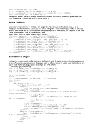 errors.date={0} não é uma data.
errors.range={0} não está na faixa entre {1} e {2}.
errors.creditcard={0} não é um número de cartão de crédito válido.
errors.email={0} não é um e-mail válido.
Neste ponto temos a aplicação Listando e alterando o cadastro de usuários. No entanto, precisamos ainda
fazer a Inclusão e a Exclusão de Usuários. Então vamos lá ...

Forms Dinâmicos
Uma das grandes melhorias do Struts 1.1 em relação à 1.0 (pode haver controvérsias, mas ...) foi a
introdução dos DynamicForms. Assim você não é mais "obrigado" a criar um Form para validar as entradas
de cada formulário HTML. O Dynamic Form é configurado apenas no struts-config.xml e a Struts já tem uma
classe "prontinha para fazer as validações para você.
Veja o trecho abaixo do codigo para um Form Dinâmico:
<form-bean dynamic="true" name="saveInsertUserForm"
type="org.apache.struts.validator.DynaValidatorForm">
      <form-property name="idUsuario" type="java.lang.String" />
      <form-property name="login" type="java.lang.String" />
      <form-property name="nome" type="java.lang.String" />
      <form-property name="faixaIdade" type="java.lang.String" />
      <form-property name="sexo" type="java.lang.String" />
      <form-property name="ativo" type="java.lang.String" />
      <form-property name="senha" type="java.lang.String" />
      <form-property name="confirmacaoSenha" type="java.lang.String" />
</form-bean>

Terminando o projeto
Neste ponto o nosso projeto está praticamente finalizado. A partir de agora vamos repetir alguns passos que
já foram feitos antes. ou seja, se você chegou até aqui, só falta um pouco de pratica para você se tornar um
expert nesta framework. Segue abaixo os codigos que ainda faltam:
• cadastro/pages/Welcome.jsp
<%@ taglib uri="/tags/struts-bean" prefix="bean" %>
<%@ taglib uri="/tags/struts-html" prefix="html" %>
<%@ taglib uri="/tags/struts-logic" prefix="logic" %>

<html:html locale="true">
<head>
<title><bean:message key="welcome.title"/></title>
<html:base/>
</head>
    <body bgcolor="white">
        <font face="Comic Sans MS" size="3">
             <center>
                  <h1><font color="blue"><bean:message
key="welcome.title"/></font></h1>
                  <logic:notPresent name="org.apache.struts.action.MESSAGE"
scope="application">
                      <font color="red">
                          ERROR: Application resources not loaded -- check
servlet container
                          logs for error messages.
                      </font>
                  </logic:notPresent>
                  <h3><bean:message key="welcome.heading"/></h3>
                  <p><bean:message key="welcome.message"/></p>
                  <html:link page="/listUsers.do">Cadastro de Usuários</html:link>
             </center>
             <p><font color="darkblue">
                Autor: <html:link href="mailto:wbsouza@yahoo.com.br">Welington
B.Souza</html:link>
                <br>01/07/2003
             </font></p>
             </p>
        </font>
 