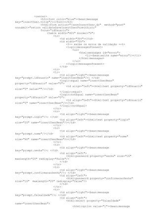 <center>
                <h3><font color="blue"><bean:message
key="insertUser.title"/></font></h3>
                <html:form action="/saveInsertUser.do" method="post"
onsubmit="return validateSaveInsertUserForm(this);"
                focus="idUsuario">
                     <table width="80%" border="0">
                         <tr>
                              <td width="30%"></td>
                              <td width="70%">
                                  <%-- exibe os erros de validação --%>
                                  <logic:messagesPresent>
                                      <ul>
                                           <html:messages id="error">
                                               <li><bean:write name="error"/></li>
                                           </html:messages>
                                      </ul>
                                  </logic:messagesPresent>
                              </td>
                         <tr>
                         <tr>
                              <td align="right"><bean:message
key="prompt.idUsuario" name="insertUserBean"/>: </td>
                              <logic:equal name="insertUserBean"
property="idUsuario" value="0">
                                  <td align="left"><html:text property="idUsuario"
size="5" value=""/></td>
                              </logic:equal>
                              <logic:notEqual name="insertUserBean"
property="idUsuario" value="0">
                                  <td align="left"><html:text property="idUsuario"
size="5" name="insertUserBean"/></td>
                              </logic:notEqual>
                         </tr>
                         <tr>
                              <td align="right"><bean:message
key="prompt.login"/>: </td>
                              <td align="left"><html:text property="login"
size="20" name="insertUserBean"/></td>
                         </tr>
                         <tr>
                              <td align="right"><bean:message
key="prompt.nome"/></td>
                              <td align="left"><html:text property="nome"
size="60" name="insertUserBean"/></td>
                         </tr>
                         <tr>
                              <td align="right"><bean:message
key="prompt.senha"/>: </td>
                              <td align="left">
                                  <html:password property="senha" size="16"
maxlength="20" redisplay="false"/>
                              </td>
                         </tr>
                         <tr>
                              <td align="right"><bean:message
key="prompt.confirmacaoSenha"/>: </td>
                              <td align="left">
                                  <html:password property="confirmacaoSenha"
size="16" maxlength="20" redisplay="false"/>
                              </td>
                         </tr>
                         <tr>
                              <td align="right"><bean:message
key="prompt.faixaIdade"/>: </td>
                              <td align="left">
                                  <html:select property="faixaIdade"
name="insertUserBean">
                                      <html:option value="1"><bean:message
 