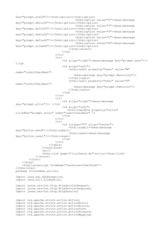 key="prompt.ate20"/></html:option></html:option>
                                      <html:option value="2"><bean:message
key="prompt.de21a30"/></html:option></html:option>
                                      <html:option value="3"><bean:message
key="prompt.de31a40"/></html:option></html:option>
                                      <html:option value="4"><bean:message
key="prompt.de41a50"/></html:option></html:option>
                                      <html:option value="5"><bean:message
key="prompt.de51a60"/></html:option></html:option>
                                      <html:option value="6"><bean:message
key="prompt.acima60"/></html:option></html:option>
                                  </html:select>
                              </td>
                         </tr>
                         <tr>
                              <td align="right"><bean:message key="prompt.sexo"/>:
</td>
                              <td align="left">
                                  <html:radio property="sexo" value="M"
name="insertUserBean">
                                     <bean:message key="prompt.Masculino"/>
                                  </html:radio>
                                  <html:radio property="sexo" value="F"
name="insertUserBean">
                                     <bean:message key="prompt.Feminino"/>
                                  </html:radio>
                              </td>
                         </tr>
                         <tr>
                              <td align="right"><bean:message
key="prompt.ativo"/>: </td>
                              <td align="left">
                                 <html:checkbox property="ativo"
titleKey="prompt.ativo" name="insertUserBean" />
                              </td>
                         </tr>
                         <tr>
                              <td colspan="2" align="center">
                                  <html:submit><bean:message
key="button.send"/></html:submit>
                                  <html:reset><bean:message
key="button.reset"/></html:reset>
                              </td>
                         </tr>
                     </table>
                 </html:form>
                 <br/>
                 <html:link page="/listUsers.do">voltar</html:link>
             </center>
        </font>
    </body>
    <html:javascript formName="saveInsertUserForm"/>
</html:html>
package strutsdemo.action;

import java.sql.SQLException;
import java.util.LinkedList;

import javax.servlet.http.HttpServletRequest;
import javax.servlet.http.HttpServletResponse;
import javax.servlet.http.HttpSession;


import   org.apache.struts.action.Action;
import   org.apache.struts.action.ActionError;
import   org.apache.struts.action.ActionErrors;
import   org.apache.struts.action.ActionForm;
import   org.apache.struts.action.ActionForward;
import   org.apache.struts.action.ActionMapping;
 