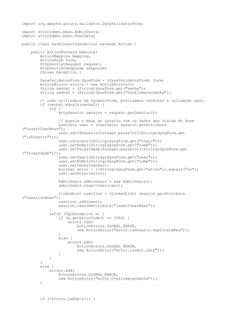 import org.apache.struts.validator.DynaValidatorForm;

import strutsdemo.bean.AdminUsers;
import strutsdemo.bean.UserData;

public class SaveInsertUserAction extends Action {

    public ActionForward execute(
        ActionMapping mapping,
        ActionForm form,
        HttpServletRequest request,
        HttpServletResponse response)
        throws Exception {

        DynaValidatorForm dynaForm = (DynaValidatorForm) form;
        ActionErrors errors = new ActionErrors();
        String senha1 = (String)dynaForm.get("senha");
        String senha2 = (String)dynaForm.get("confirmacaoSenha");

        // como utilizamos um DynamicForm, precisamos terminar a validação aqui.
        if (senha1.equals(senha2)) {
            try {
                HttpSession session = request.getSession();

                 // popula o bean do usuario com os dados que vieram do Form
                 UserData user = (UserData) session.getAttribute
("insertUserBean");
                 user.setIdUsuario(Integer.parseInt((String)dynaForm.get
("idUsuario")));
                 user.setLogin((String)dynaForm.get("login"));
                 user.setNome((String)dynaForm.get("nome"));
                 user.setFaixaIdade(Integer.parseInt((String)dynaForm.get
("faixaIdade")));
                 user.setSexo((String)dynaForm.get("sexo"));
                 user.setNome((String)dynaForm.get("nome"));
                 user.setSenha(senha1);
                 boolean ativo = ((String)dynaForm.get("ativo")).equals("on");
                 user.setAtivo(ativo);

                AdminUsers adminUsers = new AdminUsers();
                adminUsers.insertUser(user);

                LinkedList userList = (LinkedList) session.getAttribute
("userListBean");
                userList.add(user);
                session.removeAttribute("insertUserBean");
            }
            catch (SQLException e) {
                if (e.getErrorCode() == 1062) {
                    errors.add(
                        ActionErrors.GLOBAL_ERROR,
                        new ActionError("error.idUsuario.duplicateKey"));
                }
                else {
                    errors.add(
                        ActionErrors.GLOBAL_ERROR,
                        new ActionError("error.insert.user"));
                }
            }
        }
        else {
            errors.add(
                ActionErrors.GLOBAL_ERROR,
                new ActionError("error.ConfirmacaoSenha"));
        }



        if (!errors.isEmpty()) {
 