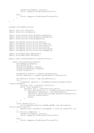 saveErrors(request, errors);
              return (mapping.findForward("error"));
         }
         else {
             return (mapping.findForward("success"));
         }
    }
}


package strutsdemo.action;

import java.util.Iterator;
import java.util.LinkedList;

import javax.servlet.http.HttpServletRequest;
import javax.servlet.http.HttpServletResponse;
import javax.servlet.http.HttpSession;

import   org.apache.struts.action.Action;
import   org.apache.struts.action.ActionError;
import   org.apache.struts.action.ActionErrors;
import   org.apache.struts.action.ActionForm;
import   org.apache.struts.action.ActionForward;
import   org.apache.struts.action.ActionMapping;

import strutsdemo.bean.AdminUsers;
import strutsdemo.bean.UserData;

public class DeleteUserAction extends Action {

    public ActionForward execute(
        ActionMapping mapping,
        ActionForm form,
        HttpServletRequest request,
        HttpServletResponse response)
        throws Exception {

         HttpSession session = request.getSession();
         String idUsuario = request.getParameter("idUsuario");

        ActionErrors errors = new ActionErrors();
        try {
            LinkedList userList = (LinkedList)session.getAttribute
("userListBean");
            Iterator iter = userList.iterator();
            while (iter.hasNext()) {
                UserData user = (UserData)iter.next();
                if (user.getIdUsuario() == Integer.parseInt(idUsuario)) {
                    AdminUsers adminUsers = new AdminUsers();
                    adminUsers.deleteUser(Integer.parseInt(idUsuario));
                    userList.remove(user);
                    break;
                }
            }
        }
        catch (Exception e) {
            errors.add(ActionErrors.GLOBAL_ERROR, new ActionError
("error.delete.user"));
            getServlet().log("Erro carregando a lista de usuários", e);
        }
        if (!errors.isEmpty()) {
            saveErrors(request, errors);
            return (mapping.findForward("failure"));
        }
        else {
            return (mapping.findForward("success"));
        }
 