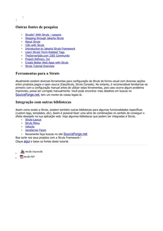 }
}

Outras fontes de pesquisa
    •    Struttin' With Struts - Lessons
    •    Stepping through Jakarta Struts
    •    About Struts
    •    i18n with Struts
    •    Introduction to Jakarta Struts Framework
    •    Learn Struts' Form-Related Tags
    •    TheServerSide.com J2EE Community
    •    Project Refinery, Inc
    •    Create Better Web Apps with Struts
    •    Struts Tutorial Overview

Ferramentas para a Struts
Atualmente existem diversas ferramentas para configuração da Struts de forma visual com diversas opções
entre produtos pagos e open source (EasyStruts, Struts Console). No entanto, é recomendável familiarizar-se
primeiro com a configuração manual antes de utilizar estas ferramentas, pois caso ocorra algum problema
imprevisto, possa ser corrigido manualmente. Você pode encontrar mais detalhes em buscas no
SourceForge.net, tem um monte de coisas legais lá.

Integração com outras bibliotecas
Assim como existe a Struts, existem também outras bibliotecas para algumas funcionalidades específicas
(custom tags, templates, etc). Assim é possível fazer uma série de combinações no sentido de conseguir o
efeito desejado na sua aplicação web. Veja algumas bibliotecas que podem ser integradas à Struts.
     • Struts-Layout
     • Struts Menu
     • Velocity
     • JavaServer Faces
     • Novamente faça buscas no site SourceForge.net
Boa sorte nos seus projetos com a Struts Framework !
Clique aqui e baixe os fontes deste tutorial.



•
•
 