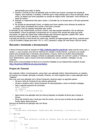 apresentação para exibir os dados.
     7. Quando o controle do fluxo da aplicação votar ao Action que invocou o processo da camada de
        negócio, será analisado o resultado, e definido qual o mapa adotado para o fluxo da aplicação. Neste
        ponto, os objetos que foram populados na camada de negócio serão "atachados" como atributos na
        seção do usuário.
     8. Baseado no mapeamento feito pelo o Action, o Controller faz um forward para o JSP para apresentar
        os dados.
     9. Na camada de apresentação (View), os objetos que foram setados como atributos da sessão do
        usuário serão consultados para montar o html para o browser.
     10.Chega o html da resposta requisitada pelo usuário.
O Controller já vem implementado na Struts, embora, caso seja possível estendê-lo a fim de adicionar
funcionalidade. O fluxo da aplicação é programado em um arquivo XML através das ações que serão
executadas. As ações são classes base implementadas pela framework seguindo o padrão MVC. Assim
devemos estendê-las a fim de adicionar a funcionalidade desejada.
A geração da interface é feita através de custom tags, também já implementadas pela Struts, evitando assim
o uso de Scriptlets (códigos java entre <%> e <%>), deixando o código JSP mais limpo e fácil de manter.

Baixando e instalando a documentação

A Struts Framework pode ser baixada em http://jakarta.apache.org/struts. Neste tutorial vamos usar a
versão 1.1, pois incorpora uma série de melhorias em relação a versão anterior, e já temos uma versão
estável para produção.Após o download, descompactar o arquivo; dentro do diretório descompactado,
possui um diretório chamado webapps contendo as aplicações exemplo. Se você tiver usando o TomCat ou
outro WebContainer, copie o arquivo struts-documentation.war, para o diretório <webapps> do seu
container.
Neste ponto a documentação da Struts já se enconrtra instalada na sua máquina.Para acessá-la vá para
http://localhost:8080/struts-documentation.

Projeto do Tutorial
Para entender melhor o funcionamento, vamos fazer uma aplicação prática. Desenvolveremos um cadastro
de Usuários com inclusão, alteração e exclusão. Portanto, um nome sugestivo para a nossa aplicação web é
"cadastro"
Para criar uma nova aplicação com a Struts Framework, devemos seguir os seguintes passos:
    • Vá para a linha de comando do seu sistema operacional;
    • Vá para o diretório onde a Struts framework foi descompactada, e entre no diretório webapps;
    • Faça a seguinte sequencia de comandos:
        mkdir cadastro
        cd cadastro
        jar -xvf ../struts-blank.war

    •   Agora temos uma aplicação web (em branco) baseada na template da Struts para começar a
        brincar.
     • Mova este diretório para o local que mais lhe convier, uma vez que os fontes da sua aplicação
        ficarão abaixo desta estrutura.
Estrutura de diretórios da aplicação web com Struts:
RootDir
|
+-- META-INF
|        Contém meta informação. Usado pelo Web Container, utilitários, etc.
|
+-- WEB-INF
       |
       +-- classes
       |       |     Este diretório contém as classes java da sua aplicação (camada de
negócio).
       |       |
       |       +-- java
       |              |
       |              +-- resources
 