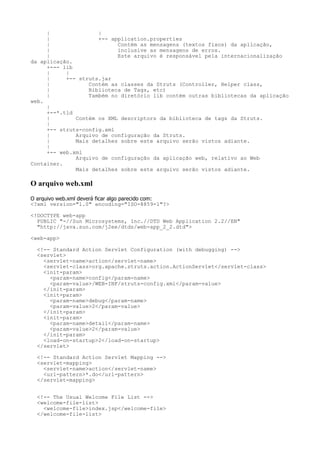 |               |
     |               +-- application.properties
     |                     Contém as mensagens (textos fixos) da aplicação,
     |                     inclusive as mensagens de erros.
     |                     Este arquivo é responsável pela internacionalização
da aplicação.
     +--- lib
     |     |
     |     +-- struts.jar
     |            Contém as classes da Struts (Controller, Helper class,
     |            Biblioteca de Tags, etc)
     |            Também no diretório lib contém outras bibliotecas da aplicação
web.
     |
     +--*.tld
     |        Contém os XML descriptors da biblioteca de tags da Struts.
     |
     +-- struts-config.xml
     |        Arquivo de configuração da Struts.
     |        Mais detalhes sobre este arquivo serão vistos adiante.
     |
     +-- web.xml
              Arquivo de configuração da aplicação web, relativo ao Web
Container.
              Mais detalhes sobre este arquivo serão vistos adiante.

O arquivo web.xml
O arquivo web.xml deverá ficar algo parecido com:
<?xml version="1.0" encoding="ISO-8859-1"?>

<!DOCTYPE web-app
  PUBLIC "-//Sun Microsystems, Inc.//DTD Web Application 2.2//EN"
  "http://java.sun.com/j2ee/dtds/web-app_2_2.dtd">

<web-app>

  <!-- Standard Action Servlet Configuration (with debugging) -->
  <servlet>
    <servlet-name>action</servlet-name>
    <servlet-class>org.apache.struts.action.ActionServlet</servlet-class>
    <init-param>
      <param-name>config</param-name>
      <param-value>/WEB-INF/struts-config.xml</param-value>
    </init-param>
    <init-param>
      <param-name>debug</param-name>
      <param-value>2</param-value>
    </init-param>
    <init-param>
      <param-name>detail</param-name>
      <param-value>2</param-value>
    </init-param>
    <load-on-startup>2</load-on-startup>
  </servlet>

  <!-- Standard Action Servlet Mapping -->
  <servlet-mapping>
    <servlet-name>action</servlet-name>
    <url-pattern>*.do</url-pattern>
  </servlet-mapping>


  <!-- The Usual Welcome File List -->
  <welcome-file-list>
    <welcome-file>index.jsp</welcome-file>
  </welcome-file-list>
 