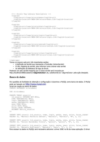 <!-- Struts Tag Library Descriptors -->
  <taglib>
    <taglib-uri>/tags/struts-bean</taglib-uri>
    <taglib-location>/WEB-INF/struts-bean.tld</taglib-location>
  </taglib>

  <taglib>
    <taglib-uri>/tags/struts-html</taglib-uri>
    <taglib-location>/WEB-INF/struts-html.tld</taglib-location>
  </taglib>

  <taglib>
    <taglib-uri>/tags/struts-logic</taglib-uri>
    <taglib-location>/WEB-INF/struts-logic.tld</taglib-location>
  </taglib>

  <taglib>
    <taglib-uri>/tags/struts-nested</taglib-uri>
    <taglib-location>/WEB-INF/struts-nested.tld</taglib-location>
  </taglib>

  <taglib>
    <taglib-uri>/tags/struts-tiles</taglib-uri>
    <taglib-location>/WEB-INF/struts-tiles.tld</taglib-location>
  </taglib>

</web-app>
Temos no arquivo web.xml, três importantes seções:
     • A definição da Servlet que representa o Controller (ActionServlet)
     • O URL mapping da servlet, para informar como chamar esta servlet
     • As definições da biblioteca de tags da Struts
Podemos ver pelo servlet-mapping que a nossa servlet será invocada por
http://localhost:8080/cadastro/<algumaCoisa>.do, substituindo-se <algumaCoisa> pela ação desejada.

Banco de dados
Por questões de facilidade de obtenção e configuração e Usaremos o MySQL como banco de dados. O MySql
pode ser baixado em http://www.mysql.com
Script de criação do banco de dados:
CREATE DATABASE strutsdemo;

USE strutsdemo;

CREATE TABLE usuario(
   id_usuario INTEGER NOT NULL,
   nome VARCHAR(50) NULL,
   login VARCHAR(20) NULL,
   senha VARCHAR(20) NULL,
   sexo CHAR NULL,
   ativo BOOL NULL,
   faixa_idade INTEGER,
   PRIMARY KEY(id_usuario)
);

INSERT INTO usuario (id_usuario, nome, login, senha, sexo, ativo, faixa_idade)
VALUES (1, 'Marcelo Ferreira Dantas', 'marcelo', 'marcelo', 'M', 1, 1);

INSERT INTO usuario (id_usuario, nome, login, senha, sexo, ativo, faixa_idade)
VALUES (2, 'Gerson Hernandes Vilela', 'gerson', 'gerson', 'M', 1, 2);

INSERT INTO usuario (id_usuario, nome, login, senha, sexo, ativo, faixa_idade)
VALUES (3, 'Manuela Rodrigues', 'Manuela', 'manu', 'F', 1, 2);
Para acessar os dados no MySQL será necessário adicionar o driver JDBC no lib da nossa aplicação. O driver
 